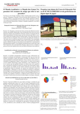 5GAME LIFE NEWS
O JORNAL DO PLAYER ◆ EDIÇÃO EPECIAL ◆ www.gamelifenews.com.br
O Mundo Acadêmico e o Mundo dos Games! Se-
paramos três resumos de artigo que irão te sur-
preender!
Em busca no site Google Acadêmico (https://scholar.google.com.br/) com as
palavras “Videogame e Educação” forma encontrados aproximadamente 21.800
resultados (0,09 s). Com títulos diversos, uma avaliação superficial evidencia-
-nos a riqueza de possibilidades no que diz sobre o uso do videogame e/ou jogos
como ferramentas educacionais. Listamos 3 trabalhos acadêmicos, com título e
resumo pra vocês!
Rompendo fronteiras na Educação Física através dos videogames com
interação corporal
1 Mateus David Finco 1 Alex Branco Fraga 2
Resumo: Os videogames, uma das mais fortes correntes da indústria do entrete-
nimento, têm também influenciado a área da Educação Física através de novos
dispositivos digitais que possibilitam a interação corporal. O videogame Wii Fit,
objeto desta pesquisa, é um destes jogos, que tem como principal objetivo incen-
tivar a prática de atividades físicas de maneira lúdica. Este artigo apresenta um
estudo com base na etnografia virtual, envolvendo uma análise de conteúdo on-
-line sobre como os usuários do jogo Wii Fit o têm percebido. Três comunidades
virtuais foram pesquisadas, buscando relatos sobre as percepções dos usuários
quanto à influência do jogo em suas práticas de atividade física e manutenção de
uma alimentação saudável.Ainvestigação realizada permitiu concluir que o jogo
Wii Fit funciona como uma ferramenta educativa capaz de levar os usuários a
práticas físicas mais regulares bem como aos hábitos alimentares mais saudáveis.
A gamificação na educação: um panorama do fenômeno em ambientes
virtuais de aprendizagem
Fábio Pereira Alves¹, Cristiano Maciel²
Resumo: A sociedade contemporânea caracteriza-se pelo conhecimento me-
diado por tecnologias da informação e comunicação (TIC) que, por meio dos
artefatos tecnológicos criados pela própria sociedade, são difusores da cres-
cente quantidade de informação disponível. Nesse contexto, novos recursos e
estratégias de engajamento surgem a cada momento, no intuito de dar suporte
a novos modelos educacionais, menos autoritários e mais colaborativos. En-
tro os recursos que tem ganhado destaque nos últimos anos, está a gamifica-
ção, a utilização de elementos de jogos em contextos não relacionados à jogos.
Nesse sentido, esse trabalho tem por objetivo delimitar um escopo de estudo
da gamificação dentro da educação, em especial nos Ambientes Virtuais de
Aprendizagem, e diferenciar os usos de elementos de design de videogames
das abordagens de aprendizagem baseadas em videogames (digital game-based
learning). Para isso são apresentados, a partir de uma abordagem descritiva, os
conceitos que compõem o fenômeno, o conflito de termos existente, bem como
sua origem e história dentro das áreas de mídias digitais, tecnologia e educação.
JOGOS ELETRÔNICOS NAS AULAS DE EDUCAÇÃO FÍSICA
Elizabet Rezende de Faria
Resumo: O presente trabalho tem como objetivo divulgar o resultado de uma
pesquisa realizada pelos alunos do 3º ano do Ensino Fundamental da ESE-
BA/UFU, como parte integrante do Projeto de Iniciação Científica Discente
– 2005/2006, Eixo Temático Saúde Física e Mental, com o título: Benefícios e
Malefícios do Videogame, bem como, propor a utilização dos jogos eletrônicos
como conteúdo de ensino nas aulas de Educação Física. A partir dessa experiên-
cia, acreditamos ser possível e necessário trazer para as aulas de Educação Físi-
ca na Escola a vivência virtual de crianças e adolescentes, pois jogar videogame,
falar sobre as aventuras e lutas dos personagens, já faz parte da cultura infantil.
O videogame é um jogo tão atraente que, atualmente, faz parte da vida de quase
toda criança e adolescente. O videogame game é um jogo e vem se tornando
também, uma nova modalidade esportiva e se entendemos que a Educação Fí-
sica Escolar deve instrumentalizar o aluno para que o mesmo mantenha uma
relação crítica com todas as manifestações da cultura corporal, não podemos
desprezar os processos de virtualização do jogo/esporte veiculados pela mídia
e sim, considerá-los como conteúdos de ensino e tratá-los pedagogicamente.
Pesquisa com alunos do Curso de Educação Físi-
ca do IF MUZAMBINHO revela preferências de
alguns tipos de jogos!
Pesquisa foi realizada no CECAES com 35 alunos de ambos os sexos do Curso de Educação
Física do IF Muzambinho no período de Dezembro/2019. Segue abaixo os resultados
A primeira profissão de Mario Bros não foi como
encanador, e sim carpinteiro no jogo Donkey
Kong. Naquela época ele se chamava Jumpman.
Pacman nasceu numa noite em que seu criador,
Tohru Iwatani, saiu para comer pizza com amigos.
A ideia do personagem surgiu quando ele olhou
para a imagem da pizza com uma fatia faltando.
O melhor jogador de Pacman do mundo é Billy
Mitchel. Ele conseguiu um placar de 3.333.360
pontos chegando ao nível 25 (o penúltimo) com
uma vida e comendo cada uma das frutas.
A primeira máquina de arcade operada com mo-
edas foi a Computer Space, lançada nos EUA em
novembro de 1971 pela Nutting Associates. O di-
nheiro obtido pelos seus criadores, Nolan Bushnell
e Ted Dabney, foi utilizado para fundar a Atari.
Ao contrário do que se acredita, a Sega foi origi-
nalmente uma empresa americana. Seu nome era
Service Games (SeGa) e se dedicava a fornecer
divertimentos pagos ao pessoal das bases militares
americanas no Japão.
O Pacman foi o primeiro jogo a ter um persona-
gem.
O primeiro mascote da Sega foi Alex Kidd.
 