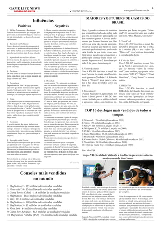 6GAME LIFE NEWS
O JORNAL DO PLAYER ◆ EDIÇÃO EPECIAL ◆ www.gamelifenews.com.br
Influências
Positivas Negativas
1 – Melhor Pensamento e Raciocínio
Com os diversos desafios que os jogos pro-
porcionam, o pensamento lógico e o raciocí-
nio são estimulados e se desenvolvem mais
rapidamente.
2 – Resolusão de Problemas
Com o desenvolvimento do pensamento e
raciocínio, os problemas são resolvidos de
uma forma melhor, e as crianças começam a
perceber que existem mais de uma solução.
3 – Aprendizado de um Novo Idioma
Como a maioria dos jogos possue como lín-
gua nativa o inglês ou japonês, o aprendizado
destas línguas se apresenta de forma descon-
traída e natural.
4 – Paciência
De uma forma ou outra as crianças desenvol-
verão a paciência, pois os jogos possuem um
longo caminho até o final.
5 – Persistência
Dependendo da “fase” do jogo que estão,
elas terão que tentar inúmeras vezes aquele
desafio. Terão que repetir várias vezes suas
tentativas, e provavelmente até mudar de
estratégia, até conseguir superar aquele nível
6 – Visão
Algo fantástico que as crianças aprendem é
sobre dois tipos de visão. Ao pensarem no
objetivo final do jogo (visão global), como
por exemplo derrotar o “chefão”, elas se dão
conta de que precisam se concentrar em cada
fase (visão específica), alcançando metas de
curto e médio prazo, para cumprir uma de
longo prazo.
7 – Economia
A grande maioria dos jogos, inclusive os
não tão recomendados que possuem armas
de fogo, ensinam as crianças o princípio da
economia, onde é necessário poupar dinheiro,
mantimentos, força, etc., para se alcançar o
objetivo.
8 – Aprender com a Derrota
Uma das lições mais preciosas que as crian-
ças aprendem com video game é o fato de
que as derrotas não são fins em si mesmas.
Mesmo com o desapontamento por não ter
tido uma vitória, elas aprendem e buscam
com mais afinco o sucesso.
Provavelmente as crianças não se dão conta
de que todos este ítens são inerentes ao video
game. Cabe a nós, adultos, fazermos a liga-
ção entre o virtual e o real.
1- Menor controle emocional e cognitivo
Uma pesquisa divulgada no final de 2011
reforça a ideia de que jogos violentos são
prejudiciais. Depois de uma semana jogando
esse tipo de games, os homens que partici-
param da pesquisa apresentaram alterações
na parte frontal do cérebro, que controla a
cognição e a emoção.
Segundo os professores da Indiana Universi-
ty School of Medicine, nos Estados Unidos,
o controle dessas duas funções ficou pior no
final desse período. Os testes foram feitos
com 28 homens, de 18 a 29 anos, dos quais
metade fez parte de um grupo de controle e a
outra metade jogou por uma semana.
Apesar da alteração verificada pelos estudio-
sos, eles afirmam que isso não é definitivo.
Uma semana depois de ficar sem jogar vide-
ogames violentos, o cérebro dos participantes
voltou quase que completamente ao nível do
grupo de controle.
2- Obesidade
Assim como a TV e a internet, os videoga-
mes são acusados de aumentar a propensão a
engordar. De acordo com um estudo feito no
Canadá e na Dinamarca, publicado em 2011,
jogos de computador despertam nos jovens
um maior apetite, fazendo com que eles con-
sumam mais comida do que o necessário.
O experimento foi feito com adolescentes de
17 anos de idade, que passaram por exames
de sangue e gasto de energia. No teste, os
rapazes descansavam por uma hora e, no dia
seguinte, jogavam videogame pelo mesmo
período. Assim que o tempo das duas ativi-
dades acabava, eles recebiam um prato de
macarrão.
Ao monitorar o consumo e gasto de energia,
os pesquisadores perceberam que, em uma
hora de jogo, eles gastavam mais calorias do
que no tempo de descanso. Em compensação,
ao comerem o prato oferecido, eles consu-
miam bem mais calorias após jogar, em com-
paração ao período de ócio. Com o tempo,
isso pode acarretar em obesidade, segundo os
pesquisadores.
Pouco exercício, mesmo nos jogos de movi-
mentos ativos
Ao mesmo tempo em que o videogame
tradicional aumenta a chance de engordar,
um estudo da Baylor University, nos Estados
Unidos, mostrou que os jogos de movimento,
do Nintendo Wii e do Kinect do Xbox, não
são uma esperança para quem quer jogar sem
engordar.
fonte: revista exame
MAIORES YOUTUBERS DE GAMES DO
BRASIL
Hoje, é grande o número de usuários
que se mantém atualizados sobre tudo
que rola no mundo dos games pela voz
dos youtubers games. A lista de profis-
sionais que ficaram famosos por falar
sobre esse tema não para de aumentar.
Há desde aqueles que tratam os jogos
com mais profissionalismo, analisando
cada detalhe de um título, como tam-
bém temos aqueles que conquistam o
público por conta de muita zoeira e di-
versão. Separamos os 5 Youtubers que
todo fã de games deveria seguir.
1. Venom Extreme
Com 4.470.816 inscritos, o canal Ve-
nom Extreme é o maior canal brasilei-
ro de games no YouTube. Lá, Eduardo
Faria, o “Venom”, joga games varia-
dos e faz vlogs divertidos sobre seu
dia a dia.
2. Rezendeevil
O canal Rezendeevil, apresentado por
Pedro Afonso, possui 4.065.283 ins-
critos é voltado para o público infantil
e apresenta vídeos com histórias in-
ventadas por Pedro no game “Mine-
craft”. O sucesso foi tanto que rendeu
um livro, “Dois Mundos, Um Herói”
3. TazerCraft
Com 3.414.550 inscritos, o canal Ta-
zerCraft é produzido por Pac e Mike,
de Londrina (PR) e traz vídeos de
“Minecraft” com histórias inventadas
e contadas pela dupla.
4. Coisa de Nerd
Com 3.316.305 inscritos, o canal Coi-
sa de Nerd é apresentado por Leon,
que faz bastante vídeos de “Mine-
craft”, mas também joga games varia-
dos, como “GTA V”, “Skyrim”, “Goat
Simulator”, “Gang Beasts” e muitos
outros.
5. BRKs Edu
Com 3.205.836 inscritos, o canal
BRKs Edu, de Eduardo Benvenuti, co-
meçou com vídeos de “Call of Duty”
mas hoje traz ‘gameplays’ de lança-
mentos, vídeos engraçados e vlogs so-
bre a vida de Eduardo no Canadá.
Consoles mais vendidos
no mundo
1: PlayStation 2 - 155 milhões de unidades vendidas
2: Nintendo DS - 154 milhões de unidades vendidas
3: Game Boy (e Color) - 118 milhões de unidades vendidas
4: PlayStation - 102,5 milhões de unidades vendidas
5: Wii - 101,6 milhões de unidades vendidas
6: PlayStation 4 - 100 milhões de unidades vendidas
7: PlayStation 3 - 87 milhões de unidades vendidas
8: Xbox 360 - 84 milhões de unidades vendidas
9: Game Boy Advance - 81,5 milhões de unidades vendidas
10: PlayStation Portable (PSP) - 76,4 milhões de unidades vendida
TOP 10 dos Jogos mais vendidos de todos o
tempos
1: Minecraft: 176 milhões (Lançado em 2009)
2: Tetris: 170 milhões (Lançado em 1984)
3: GTA V: 110 milhões (Lançado em 2013)
4: Wii Sports: 82,78 milhões (Lançado em 2009)
5: PUBG: 50 milhões (Lançado em 2017)
6: Super Mario Bros: 40,24 milhões (Lançado em 1985)
7: Overwatch: 40 milhões (Lançado em 2017)
8: Counter Strike: Global Offensive: 40 milhões (Lançado em 2012)
9: Mario Kart: 36,38 milhões (Lançado em 2008)
10: Tetris de Game boy: 35 milhões (Lançado em 1989)
Site: Meu PS4
Jogos VR (Realidade Virtual), a tendência que está revolucio-
nando o mundo dos Games
Realidade virtual é uma tecnologia de interfa-
ce entre um usuário e um sistema operacional
através de recursos gráficos 3D ou imagens
360º cujo objetivo é criar a sensação de
presença em um ambiente virtual diferente
do real. Para isso, essa interação é realizada
em tempo real, com o uso de técnicas e de
equipamentos computacionais que ajudem
na ampliação do sentimento de presença do
usuário no ambiente virtual. Esta sensação
de presença é usualmente referida como
imersão.
Segundo Pimentel (1995), realidade virtual
(VR) é o uso de alta tecnologia para conven-
cer o usuário de que ele se encontra em outra
realidade, provocando o seu envolvimento
por completo.
Além da compreensão da VR como simula-
ção da realidade através da tecnologia, a VR
também se estende a uma apreensão de um
universo não real, um universo de ícones e
símbolos, mas permeando em um processo de
significação o espectador desse falso universo
o fornece créditos de um universo real. Em
suma, uma realidade ficcional, contudo atra-
vés de relações intelectuais, a compreende-
mos como sendo muito próxima do universo
real que conhecemos.
Fonte Google Imagens
 