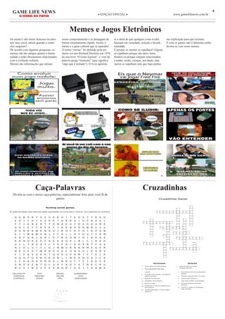 8GAME LIFE NEWS
O JORNAL DO PLAYER
◆ EDIÇÃO EPECIAL ◆ www.gamelifenews.com.br
Memes e Jogos Eletrônicos
Os meme’s são muito famosos na inter-
net, mas vocês sabem quando e como
eles surgiram?
De acordo com algumas pesquisas, os
memes são tão antigos quanto a huma-
nidade e estão diretamente relacionados
com a evolução cultural.
Memes são informações que afetam
nosso comportamento e se propagam de
forma extremamente rápida. Assim, o
meme é o gene cultural que se reproduz.
O termo “meme” foi definido pela pri-
meira vez por Richard Dawkins em 1976
no seu livro “O Gene Egoísta”, e vem da
palavra grega “mimeme” (que significa
“algo que é imitado”). O livro apresen-
ta a ideia de que qualquer coisa evolui
baseada em variedade, seleção e heredi-
tariedade.
E porque os memes se espalham? Alguns
se espalham porque são úteis, bons,
bonitos ou porque estejam relacionados
a poder, medo, crenças, novidade, mas
outros se espalham sem que haja nenhu-
ma explicação para que existam.
E com os games não é diferente então,
divirta-se com esses memes.
18/11/2019 Hunting words games - Imprimir Caça Palavras
Hunting words games
As palavras deste caça palavras estão escondidas na horizontal e vertical, sem palavras ao contrário.
H O B D R Y H E U E K H I T E O S T T R G O
E O I F H I S S R E T H R R G I H P R A U L
F T I K N E E T T D N A E V Í D E O G A M E
O O L E T F R E E F I R E B H O N W N U U U
D H N R R W E N A U I R H C A F O I S P G N
E I T W N W H N I Y C A L L O F D U T Y R M
E A F N N I H B L E T R H O M Í D I A S D E
K R M O R E O F A S E A O P I B L C I R H H
U I L T B S S T C T H E R I A H A N T P A S
N I D L U I T C O J N W U R R N N M E G E R
N E O E O T W R N O G G C O N S O L E S R V
F I F A S G E H T G O S V P H M I C T E L E
H O H F O S N O R O N L I N E A D O S Y C S
C T H A O A S N O S L N D U I T C I A E C S
S N S S E N T O L S S F A D Y S T N E C R U
B U Y I N S U P E R M A R I O S I T H A W E
CALLOFDUTY
CONSOLES
CONTROLE
FIFA
FREEFIRE
JOGOS
MÍDIAS
ONLINE
RPG
SUPERMARIO
VIDA
VÍDEOGAME
18/11/�019Hunt�ng��ords�gam�s�-��m�r�m�r��a�a��alavras
htt�s�//���.g�n�ol.com.br/�alavras/caca-�alavras/cr�ador/�/�
Hunting�words�games
As�palavras�deste�caça�palavras�estão�escondidas�na�horizontal�e�vertical,�sem�palavras�ao�contrário.
VÍDEOGAME
FREEFIRE
CALLOFDUTY
MÍDIAS
R
CP
OJG
NOCONSOLES
FIFATGV
RONLINE
OSD
LA
SUPERMARIO
jogue�mais�caça�palavras�em�geniol.com.br/caca-palavras
CALLOFDUTY
CONSOLES
CONTROLE
FIFA
FREEFIRE
JOGOS
MÍDIAS
ONLINE
RPG
SUPERMARIO
VIDA
VÍDEOGAME
Caça-Palavras
Divirta-se com o nosso caça-palavras, especialmente feito para você fã de
games
Cruzadinhas
Cruzadinhas Gamer
1
2
3
4 5
6 7
8
9
10
11
12 13 14
15
Horizontais
3 Nome dado ao console da Sony.
6 Nome geralmente dado para
Verticais
1 Nome do aluno do Cecaes
ProGamer de FIFA
Este site usa cookies para melhorar sua experiência. Saber mais
console.
8 O mesmo que Joystick, comanda as
ações nos jogos.
9 Mascote da Nintendo.
10 Realidade Virtual (abrev.).
11 fogo livre (Ing).
12 Alexandre (?), Dono do fliperama em
Muzambinho.
15 Quantos Bits tinha o console Super
Nintendo?
2 Conhecido como fita nas gerações
antigas.
4 Primeiro console criado no mundo.
5 Jornal Gamer Numero 1.
7 Jogo mais vendido na atualidade.
13 Em qual Geração de Games
estamos.
14 Qual foi a versão do PlayStation
mais vendida?
www.educolorir.com
 