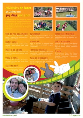 Além de todos os prêmios conquistados
até hoje (leia abaixo), o retorno dos hóspedes
e a ocupação sempre em alta, especialmente nos
feriados e férias, comprovam que o Hotel Fazenda
Mazzaropi é o preferido das famílias. Se ainda tem
dúvidas, pergunte às crianças para onde querem viajar no
próximo fim de semana. A resposta é uma só: Mazzaropi.
E para a próxima temporada estamos cheios de novidades:
reformamos um bloco inteiro de apartamentos, construí-
mos uma nova sauna seca e a vapor, uma nova sala de ginásti-
DDG 0800.011.7877
20
melhor do Brasil,
de acordo com a revista
Viagem & Turismo
Taubaté, outubro de 2006 - nº 14 - Ano XI
A equipe Mazzaropi está em festa. Pelo quinto ano
consecutivo estamos entre os três melhores hotéis-
fazenda do Brasil, segundo a pesquisa feita com leitores
da Revista Viagem & Turismo. E não foi só isso, no Guia
4 Rodas 2006 o hotel foi apontado como o melhor do
Brasil e a revista Veja também destacou o Mazzaropi
como hotel-fazenda para crianças, em um especial chamado
“O Melhor do Brasil”. Parabéns para todos nós, e especial-
mente aos hóspedes que continuam nos dando dicas e incenti-
vando a melhorar cada vez mais.
Hotel preserva cenários
usados em filmes
Passar alguns dias no Hotel Fazenda Mazzaropi não é
apenas muito divertido, para adultos e crianças, como
permite uma viagem no tempo. Ali, Mazzaropi produziu
alguns de seus sucessos de bilheteria e a fazenda foi adap-
tada para as produções cinematográficas. O cineasta
ergueu alas de apartamentos para acomodar atores,
diretores e produtores, construiu o lago com eucaliptos
em volta e a Casa do Jeca com o ambiente rural que as
histórias exigiam. Tudo isso foi usado como cenário nos
filmes, incluindo a piscina e o hall, próximo ao restau-
rante, que também aparecem nas aventuras do Jeca.
Hotel Fazenda Mazzaropi
é o preferido das famílias.
DDG 0800.011.7877 (12) 3634-3422 (12) 3634-3422
Os tios encantam a criançada!
Os tios são de longe o que as crianças mais gostam no Mazzaropi.
Também pudera, eles inventam moda o tempo todo, são divertidos e
estão sempre de bem com a vida. Ou seja, até os adultos ficam imagi-
nando de onde vem tanta energia. E o mais legal é que mesmo de casa
a criançada se corresponde com eles. Através do site do hotel é possível
mandar mensagens para o tio Dan, para a Paulla, o Crê, o Gigante, a
Lú, o tio Pão, para o Cabeludo ou para o Well. Sem
falar nos outros, que devem estar
morrendo de ciúmes por
não terem sido
citados.
O site do hotel também foi incrementado e as dicas para chegar mais facilmente
ao Mazzaropi estão ainda mais completas. Tem mapa para quem vem do Rio
de Janeiro ou de São Paulo, e as distâncias das principais cidades. Ainda pela
Internet dá para ver o hotel em detalhes. Navegando pelo site
o hóspede conhece as alas e apartamentos, vê as principais
atrações e já vai curtindo a viagem, antes de chegar lá.
Confira em
Veja
"como chegar"
no site
ca, um espaço zen para massagem, ainda ampliamos o salão Lam-
parina e fizemos melhorias também na Casa do Jeca. Ah! Já está
pronta também a cobertura na beira do lago para todo mundo
pescar em paz nos dias chuvosos ou com sol muito forte. Venha
conferir!
O melhor hotel de lazer
do Brasil pelo Guia 4 Rodas
O melhor hotel fazenda
do Brasil para crianças
Sítio do Pica-pau Amarelo
A chácara onde Monteiro Lobato
passou a infância é um programa diver-
tido para pais e filhos.
Torneios de pesca
Pescar ajuda a criançada a ficar mais
concentrada e respeitar o meio ambien-
te, adultos também entram na dança.
Cavalgadas
Seja nas dependências do hotel ou nos
arredores, fazer passeios a cavalo é um
ótimo programa.
Bichos soltos
Vida rural: dezenas de coelhos, pavões,
galinhas e outros animais vivem soltos
no hotel.
Visita à horta
Chega de achar que alface dá no super-
mercado! Um tour pela horta revela
aromas e sabores.
Passeio de carreta
Puxada por trator, a carreta virou um
sucesso entre a criançada que não perde
um passeio.
Fazenda Itaim
Situada bem ao lado do hotel,
se destaca pelo passeio
de Maria Fumaça!
E mais
Brinquedoteca, Hora do Conto,
Caça ao Jeca, Sessões de cinema,
Torneios esportivos, Caminhadas,
Hidroginástica, etc.Caça ao pipoqueiro
Através de pistas (óleo, milho, panela
etc), as crianças têm que encontrar o
pipoqueiro desaparecido.
Passeios de bicicleta
Bicicletas convencionais, triciclos e
quadriciclos podem ser alugados para
passeios.
Arvorismo
Com 15 estações, o arvorismo atrai
adultos e crianças em busca de emoções.
Tem tirolesa!
Jantar a fantasia
Trazer de casa uma mala com adereços
ajuda na hora de preparar a fantasia
para os jantares festivos inventados
pelos tios.
Atividades de lazer
acontecem
365 dias por ano!
A programação de lazer nos fins de semana,
feriados e férias no Mazzaropi é apaixonante
para crianças e adultos. São 365 dias do ano
com atividades do amanhecer até à noite, e
tudo dividido por faixa etária. Só fica parado
quem quer!
Já está no ar a Rádio Mazza, com
músicas de diferentes gêneros, canções
regionais e dicas sobre a programação de
lazer. Ou seja, além de curtir boa música, os
hóspedes agora ficam sabendo pela
Rádio Mazza o que está
acontecendo no hotel e quais
são os destaques do dia.
Mais uma novidade que
promete conquistar a
simpatia dos
hóspedes.
No ar,
rádio Mazza!
Hotel Fazenda Mazzaropi
Estr. Municipal dos Remédios, 2380
Vila dos Remédios - Taubaté
edição/redação: Egom Comunicação
(11) 3873 3058
Marcela Matos - Mtb 20.801
criação: Deep Comunicação
(11) 6941 2093
tiragem: 23.000 - semestral
www.mazzaropi.com.br
 