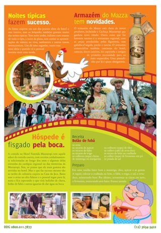 Bem ao lado do hotel, está uma propriedade com
1,7 milhão de metros quadrados, criada justamente para home-
nagear duas figuras ilustres ligadas à cidade de Taubaté: Monteiro
Lobato e Amacio Mazzaropi. É a Fazenda Itaim. Os visitantes são
recebidos por Emília, Narizinho, Pedrinho e Visconde e, no
local, foi construída uma Casa do Jeca, em homenagem a
Mazzaropi. Mas o que faz sucesso mesmo é o passeio de
Maria Fumaça, um percurso de 12 minutos.
Todos os anos mais de 7 mil pessoas
visitam o Museu Mazzaropi, em Taubaté
(SP), buscando mais informações sobre a vida e
obra de Amacio Mazzaropi, ator e cineasta brasileiro.
Com mais de 6 mil itens, o museu é mantido pelo Instituto
Mazzaropi, que trabalha constantemente para ampliar o acervo
através de doações. Começou por iniciativa do empresário que
adquiriu a fazenda onde hoje funciona o Hotel Fazenda Mazzaropi.
A idéia era preservar a memória do ator e a proposta foi sendo
ampliada até a criação do Instituto Mazzaropi. Para saber mais sobre
o Museu Mazzaropi, basta acessar www.museumazzaropi.com.br ou
www.institutomazzaropi.org.br
Oito filmes de Amacio Mazzaropi foram digitalizados em
alta definição e passaram por uma limpeza de áudio, graças a
uma parceria entre o Instituto Mazzaropi e o Canal Brasil.
Com isso, foram exibidos não só pelo próprio Canal Brasil
como percorreram o mundo, com exibições inclusive na
Alemanha, durante a Copa do Mundo, através do projeto
Futebol na Lata, com a exibição de O Corintiano, em
Berlim. No mês de abril, em comemoração aos 25 anos sem
Mazzaropi, a TV Vanguarda, afiliada da rede Globo no Vale
do Paraíba, inovou, exibindo os filmes em um sábado à
tarde e em várias noites, após o programa do Jô.
Sempre com boa audiência, afinal quem não se
diverte com as aventuras do Jeca! São histórias de
um Brasil diferente, de que todos temos saudades.
Armazém do Mazza
tem novidades.
O armazém do Mazza está cheio de novos
produtos, incluindo a Cachaça Mazzaropi que
ganhou novo rótulo. Outra coisa que faz
bastante sucesso é o artesanato regional, com
as peças produzidas pelas figureiras, tem
galinha-d’angola, pavão e outras. O armazém
comercializa também camisetas do hotel,
canecas, doces caseiros, kit capirinha e artigos
de primeira necessidade para os
mais esquecidos. Uma passadi-
nha por lá é quase obrigatória.
Assistir os filmes do Mazza é sempre uma delícia. Imagine fazer
isso no lugar em que as filmagens aconteciam, em um telão, com
direito a lanterninha e pipoqueiro na porta? Pois é, nos feriados
e férias esse é o programa preferido de quem se hospe-
da no hotel. Depois do jantar, vão todos para a
sala de exibição. Mais tarde, já no aparta-
mento, dá para continuar curtindo as
aventuras do Jeca, pois no circuito inter-
no de televisão tem sempre algum filme
em cartaz.
Veja quais
são os filmes
remasterizados
Jecão... Um Fofoqueiro no Céu
Betão Ronca Ferro
O Jeca Macumbeiro
Jeca Contra o Capeta
Lamparina
Zé do Periquito
O Corintiano
O Puritano da Rua Augusta
Quem diria?
Mazzaropi em alemão...
Noites típicas
fazem sucesso.
As festas caipiras são um dos pontos altos do hotel o
ano inteiro, mas os hóspedes também gostam muito
das noites típicas. Tem noite árabe, italiana com massas
de todo o tipo, a noite da pizza, sem contar as apresen-
tações de música ao vivo, sanfoneiro e outras tantas
invencionices. Um dá uma sugestão, outro traz
uma idéia e quando vê o pessoal
inventa mais uma moda.
DDG 0800.011.7877 (12) 3634-3422 DDG 0800.011.7877 (12) 3634-3422www.mazzaropi.com.br
A comida no Hotel Fazenda Mazzaropi tem aquele
sabor de comida caseira, com receitas cuidadosamen-
te selecionadas ao longo dos anos e algumas delas
extraídas do cardápio regional ou das memórias de
Mazzaropi. Sim, os pratos que ele mais gostava são
servidos no hotel. Mas o que faz sucesso mesmo são
as tardes de culinária caipira na Casa do Jeca. Basta
soar o aviso no alto falante e o pessoal segue para lá,
senta e fica esperando o que virá: bolinho de chuva,
bolão de fubá e outras iguarias de dar água na boca.
Sessões de cinema
no hotel incluem
pipoqueiro e
lanterninha
Hóspede é
fisgado pela boca.
Receita
Bolão de fubá
02 ovos
02 xícaras de açúcar
02 xícaras de fubá
02 xícaras de trigo
02 colheres (sopa) cheias
de manteiga ou margarina
Preparo
Em uma vasilha bater bem a manteiga, óleo, açúcar e as gemas.
A seguir, colocar a coalhada ou leite, o fubá, o trigo, o sal, a erva-
doce, misturando bem. Por último, acrescentar as claras em neve,
o fermento, misturando sem bater. Forma untada.
02 colheres (sopa) de óleo
01 colher (café) de erva-doce
01 xícara de leite ou coalhada
01 colher (sopa) de fermento em pó
01 pitada de sal
Todos os anos mais de 7 mil pesso-
as visitam o Museu Mazzaropi, em
Taubaté (SP), buscando mais informa-
ções sobre a vida e obra de Amacio Mazza-
ropi, ator e cineasta brasileiro. Com mais de 6
mil itens, o museu é mantido pelo Instituto Mazza-
ropi, que trabalha constantemente para ampliar o
acervo através de doações. Começou por iniciativa do
empresário que adquiriu a fazenda onde hoje funciona o
Hotel Fazenda Mazzaropi. A idéia era preservar a memória do
ator e a proposta foi sendo ampliada até a criação do Instituto
Mazzaropi. Para saber mais sobre o Museu Mazzaropi e agendar visitas,
basta acessar www.museumazzaropi.com.br ou
www.institutomazzaropi.org.br
Museu
Mazzaropi
recebe mais de
7 mil pessoas
por ano.
Museu
Mazzaropi
recebe mais de
7 mil pessoas
por ano.
Sítio do Pica-pau Amarelo
encanta adultos e crianças!
Maria-Fumaça é destaque
na Fazenda Itaim
Um dos passeios mais concorridos é a visita ao Sítio do Pica-Pau Ama-
relo, a chácara onde o escritor Monteiro Lobato passou a infância, no
centro de Taubaté, e encontrou inspiração para
escrever as aventuras de Narizinho, Emília e
Pedrinho. Tanto assim que o passeio acon-
tece todos os fins de semana, feriados e
nas férias, claro. Os hóspedes seguem
em carreata pelas ruas da cidade e lá
podem ver a antiga casa, com móveis
que pertenceram à família de Mon-
teiro Lobato, visitam a biblioteca e
ainda assistem a um espetáculo
teatral. Muitos hóspedes gostam
tanto do passeio que repetem o
programa cada vez que voltam ao hotel.
 