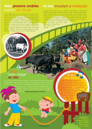 Além de todos os prêmios conquistados
até hoje (leia abaixo), o retorno dos hóspedes
e a ocupação sempre em alta, especialmente nos
feriados e férias, comprovam que o Hotel Fazenda
Mazzaropi é o preferido das famílias. Se ainda tem
dúvidas, pergunte às crianças para onde querem viajar no
próximo fim de semana. A resposta é uma só: Mazzaropi.
E para a próxima temporada estamos cheios de novidades:
reformamos um bloco inteiro de apartamentos, construí-
mos uma nova sauna seca e a vapor, uma nova sala de ginásti-
DDG 0800.011.7877
20
melhor do Brasil,
de acordo com a revista
Viagem & Turismo
Taubaté, outubro de 2006 - nº 14 - Ano XI
A equipe Mazzaropi está em festa. Pelo quinto ano
consecutivo estamos entre os três melhores hotéis-
fazenda do Brasil, segundo a pesquisa feita com leitores
da Revista Viagem & Turismo. E não foi só isso, no Guia
4 Rodas 2006 o hotel foi apontado como o melhor do
Brasil e a revista Veja também destacou o Mazzaropi
como hotel-fazenda para crianças, em um especial chamado
“O Melhor do Brasil”. Parabéns para todos nós, e especial-
mente aos hóspedes que continuam nos dando dicas e incenti-
vando a melhorar cada vez mais.
Hotel preserva cenários
usados em filmes
Passar alguns dias no Hotel Fazenda Mazzaropi não é
apenas muito divertido, para adultos e crianças, como
permite uma viagem no tempo. Ali, Mazzaropi produziu
alguns de seus sucessos de bilheteria e a fazenda foi adap-
tada para as produções cinematográficas. O cineasta
ergueu alas de apartamentos para acomodar atores,
diretores e produtores, construiu o lago com eucaliptos
em volta e a Casa do Jeca com o ambiente rural que as
histórias exigiam. Tudo isso foi usado como cenário nos
filmes, incluindo a piscina e o hall, próximo ao restau-
rante, que também aparecem nas aventuras do Jeca.
Hotel Fazenda Mazzaropi
é o preferido das famílias.
DDG 0800.011.7877 (12) 3634-3422 (12) 3634-3422
Os tios encantam a criançada!
Os tios são de longe o que as crianças mais gostam no Mazzaropi.
Também pudera, eles inventam moda o tempo todo, são divertidos e
estão sempre de bem com a vida. Ou seja, até os adultos ficam imagi-
nando de onde vem tanta energia. E o mais legal é que mesmo de casa
a criançada se corresponde com eles. Através do site do hotel é possível
mandar mensagens para o tio Dan, para a Paulla, o Crê, o Gigante, a
Lú, o tio Pão, para o Cabeludo ou para o Well. Sem
falar nos outros, que devem estar
morrendo de ciúmes por
não terem sido
citados.
O site do hotel também foi incrementado e as dicas para chegar mais facilmente
ao Mazzaropi estão ainda mais completas. Tem mapa para quem vem do Rio
de Janeiro ou de São Paulo, e as distâncias das principais cidades. Ainda pela
Internet dá para ver o hotel em detalhes. Navegando pelo site
o hóspede conhece as alas e apartamentos, vê as principais
atrações e já vai curtindo a viagem, antes de chegar lá.
Confira em
Veja
"como chegar"
no site
ca, um espaço zen para massagem, ainda ampliamos o salão Lam-
parina e fizemos melhorias também na Casa do Jeca. Ah! Já está
pronta também a cobertura na beira do lago para todo mundo
pescar em paz nos dias chuvosos ou com sol muito forte. Venha
conferir!
O melhor hotel de lazer
do Brasil pelo Guia 4 Rodas
O melhor hotel fazenda
do Brasil para crianças
Sítio do Pica-pau Amarelo
A chácara onde Monteiro Lobato
passou a infância é um programa diver-
tido para pais e filhos.
Torneios de pesca
Pescar ajuda a criançada a ficar mais
concentrada e respeitar o meio ambien-
te, adultos também entram na dança.
Cavalgadas
Seja nas dependências do hotel ou nos
arredores, fazer passeios a cavalo é um
ótimo programa.
Bichos soltos
Vida rural: dezenas de coelhos, pavões,
galinhas e outros animais vivem soltos
no hotel.
Visita à horta
Chega de achar que alface dá no super-
mercado! Um tour pela horta revela
aromas e sabores.
Passeio de carreta
Puxada por trator, a carreta virou um
sucesso entre a criançada que não perde
um passeio.
Fazenda Itaim
Situada bem ao lado do hotel,
se destaca pelo passeio
de Maria Fumaça!
E mais
Brinquedoteca, Hora do Conto,
Caça ao Jeca, Sessões de cinema,
Torneios esportivos, Caminhadas,
Hidroginástica, etc.Caça ao pipoqueiro
Através de pistas (óleo, milho, panela
etc), as crianças têm que encontrar o
pipoqueiro desaparecido.
Passeios de bicicleta
Bicicletas convencionais, triciclos e
quadriciclos podem ser alugados para
passeios.
Arvorismo
Com 15 estações, o arvorismo atrai
adultos e crianças em busca de emoções.
Tem tirolesa!
Jantar a fantasia
Trazer de casa uma mala com adereços
ajuda na hora de preparar a fantasia
para os jantares festivos inventados
pelos tios.
Atividades de lazer
acontecem
365 dias por ano!
A programação de lazer nos fins de semana,
feriados e férias no Mazzaropi é apaixonante
para crianças e adultos. São 365 dias do ano
com atividades do amanhecer até à noite, e
tudo dividido por faixa etária. Só fica parado
quem quer!
Já está no ar a Rádio Mazza, com
músicas de diferentes gêneros, canções
regionais e dicas sobre a programação de
lazer. Ou seja, além de curtir boa música, os
hóspedes agora ficam sabendo pela
Rádio Mazza o que está
acontecendo no hotel e quais
são os destaques do dia.
Mais uma novidade que
promete conquistar a
simpatia dos
hóspedes.
No ar,
rádio Mazza!
Hotel Fazenda Mazzaropi
Estr. Municipal dos Remédios, 2380
Vila dos Remédios - Taubaté
edição/redação: Egom Comunicação
(11) 3873 3058
Marcela Matos - Mtb 20.801
criação: Deep Comunicação
(11) 6941 2093
tiragem: 23.000 - semestral
www.mazzaropi.com.br
 
