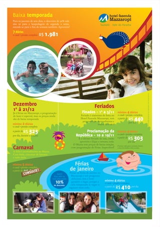 Para os pacotes de sete dias, o desconto de 30% vale
não só para a hospedagem de segunda a sexta,
estende-se para o fim de semana também. Aproveite!
Baixa temporada
Dezembro
10
à 21/12
Já é férias no Mazzaropi, a programação
de lazer é especial, mas os preços ainda
são de baixa temporada
Carnaval
A folia é animadíssima no Mazza.
Com baile, concurso de fantasia
e tudo mais.
por dia, durante a semana
o casal • pensão completa
R$ 323a partir de
mínimo 2 diárias
R$ 1.981o casal • pensão completa
7 diárias
Feriados
por dia
o casal • pensão completa
R$ 303a partir de
O preço vale para a semana inteira
e tem atividades todos os dias.
mínimo 4 diáriasProclamação da
República - 10 a 19/11
É o último feriado do ano, então
aproveite e fique a semana toda.
O Mazza tem preços de baixa estação,
com programação de férias. Imperdível!
por dia
o casal • pensão completa
R$ 440a partir de
mínimo 4 diárias
por dia
o casal • pensão completa
R$ 000a partir de
mínimo 5 diárias
Finados - 10
a 5/11
Feriado é sinônimo de festa no
Hotel Fazenda Mazzaropi, tem
programação animadíssima e
muita diversão!
por dia
o casal • pensão completa
R$ 410a partir de
mínimo 4 diárias
Férias
de janeiro
Passar as férias de janeiro no
Mazzaropi é um programa
delicioso, mas é bom
garantir o lugar, porque a
cada temporada as vagas se
esgotam mais cedo.
Quem
ficar sete ou
mais dias ganha
10%
de desconto.
Taubaté - Vale do Paraíba
Preçosetarifaspoderãoseralteradossemavisoprévio.
CONSULTE!
CONSULTE!
 