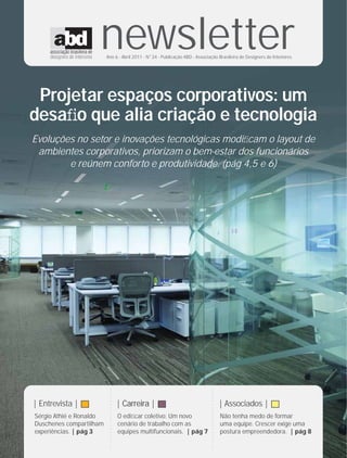 newsletter
                         Ano 6 - Abril 2011 - N°24 - Publicação ABD - Associação Brasileira de Designers de Interiores




 Projetar espaços corporativos: um
desaﬁo que alia criação e tecnologia
Evoluções no setor e inovações tecnológicas modiﬁcam o layout de
 ambientes corporativos, priorizam o bem-estar dos funcionários
        e reúnem conforto e produtividade. (pág 4,5 e 6)
                          ....................




                                                                                    ....................




| Entrevista |                               | Carreira |                                                  | Associados |
Sérgio Athié e Ronaldo                           O ediﬁcar coletivo: Um novo                               Não tenha medo de formar
Duschenes compartilham                           cenário de trabalho com as                                uma equipe. Crescer exige uma
experiências. | pág 3                            equipes multifuncionais. | pág 7                          postura empreendedora. | pág 8
 