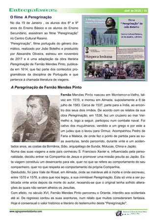 www.agrupamentoidanha.com
abril de 2018 | 10
O filme A Peregrinação
No dia 19 de Janeiro , os alunos dos 8º e 9º
anos do Ensino Básico e os alunos do Ensino
Secundário, assistiram ao filme ”Peregrinação”
no Centro Cultural Raiano.
“Peregrinação”, filme português do género dra-
mático, realizado por João Botelho e produzido
por Alexandre Oliveira, estreou em novembro
de 2017 e é uma adaptação da obra literária
Peregrinação de Fernão Mendes Pinto, publica-
da em 1614, que faz parte dos conteúdos pro-
gramáticos da disciplina de Português e que
pertence à chamada literatura de viagens.
A Peregrinação de Fernão Mendes Pinto
Fernão Mendes Pinto nasceu em Montemor-o-Velho, tal-
vez em 1510, e morreu em Almada, supostamente a 8 de
julho de 1583. Cerca de 1537, parte para a Índia, ao encon-
tro dos seus dois irmãos. De acordo com os relatos da sua
obra Peregrinação, em 1538, fez um cruzeiro ao mar Ver-
melho e, logo a seguir, participou num combate naval. Foi
cativo dos muçulmanos, vendido a um grego e por este a
um judeu que o levou para Ormuz. Acompanhou Pedro de
Faria a Malaca, de onde fez o ponto de partida para as su-
as aventuras, tendo percorrido, durante vinte e um aciden-
tados anos, as costas da Birmânia, Sião, arquipélago de Sunda, Molucas, China e Japão.
Numa das suas viagens a este país conheceu S. Francisco Xavier e, influenciado pela perso-
nalidade, decidiu entrar na Companhia de Jesus e promover uma missão jesuíta ao Japão. Es-
ta viagem constituiu um desencanto para ele, quer no que se refere ao comportamento do seu
companheiro, quer no que respeita ao comportamento da própria Companhia.
Desiludido, foi para Vale de Rosal, em Almada, onde se manteve até à morte e onde escreveu,
entre 1570 e 1578, a obra que nos legou, a sua inimitável Peregrinação. Esta só viria a ser pu-
blicada vinte anos depois da morte do autor, receando-se que o original tenha sofrido altera-
ções às quais não seriam alheios os Jesuítas.
Com efeito, no século XVI, Fernão Mendes Pinto percorreu o Oriente, interdito aos ocidentais
até aí. De regresso contou as suas aventuras, num relato que muitos consideraram fantasia.
Hoje é consensual o valor histórico e literário do testemunho desta "Peregrinação".
 