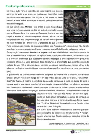 www.agrupamentoidanha.com
abril de 2018 | 11
No livro, o autor narra a sua vida e as suas viagens pelo Oriente,
ao longo de vinte e um anos, em relatos com descrições muito
pormenorizadas dos povos, das línguas e das terras por onde
passou e onde revela admiração e fascínio pela grandiosidade
dessas civilizações.
Na sua obra Fernão Mendes Pinto critica a ação dos portugue-
ses, uma vez que passou os dias ao lado de mercadores que
pouca diferença fazia dos piratas profissionais, homens sem es-
crúpulos a quem só interessava ganhar dinheiro. Ora o que es-
ses praticavam está um pouco longe de ser um reflexo perfeito
da ação de todos os Portugueses. O processo de que Mendes
Pinto se serve para retratar os abusos cometidos pela “nossa gente” é engenhoso. Não faz ele
as críticas em nome próprio: geralmente coloca-as, por artifício literário, na boca de nativos.
Peregrinação insere-se na literatura de viagens, radica na atividade dos descobrimentos maríti-
mos e na necessidade pragmática de registar rotas, condições atmosféricas, acidentes da cos-
ta e todos os elementos que pudessem facilitar a repetição e prosseguimento dos percursos
entretanto efetuados. Caso particular desta literatura é a proliferação que, durante a segunda
metade do séc. XVI, e até mais tarde, conhece um género específico das nossas letras, o do
relato de naufrágios (constituído por uma narrativa específica e exclusiva de naus que naufra-
gam).
A grande obra de Mendes Pinto é também adaptada ao cinema com o filme de João Botelho
lançado em 2017 onde em março de 1537, aos vinte e seis ou vinte e oito anos, Fernão Men-
des Pinto, fugindo à miséria e estreiteza da sua vida, partiu para a Índia em busca de fama e
fortuna. Assim, no meio de uma terrível tempestade, começa este filme que relata os sucessos
e as desventuras deste escritor aventureiro que, no decurso de vinte e um anos em que esteve
no Oriente. Para além da adaptação ao cinema também se observa uma referência da obra no
álbum de Fausto “Por Este Rio Acima” em que nos apre-
senta um duplo álbum conceptual, seguindo do princípio ao
fim uma ideia coerente e concretizando-a de forma magis-
tral. “Por Este Rio Acima” é o sexto álbum de Fausto, edita-
do em 1982, pela Triângulo.
Em suma, achei bastante interessante o trabalho que reali-
zei na disciplina de clássicos da literatura sobra A Peregri-
nação, uma vez que fiquei a conhecer esta obra prima da
literatura portuguesa.
Laura Rodrigues, Clássicos da Literatura,12ºA
 