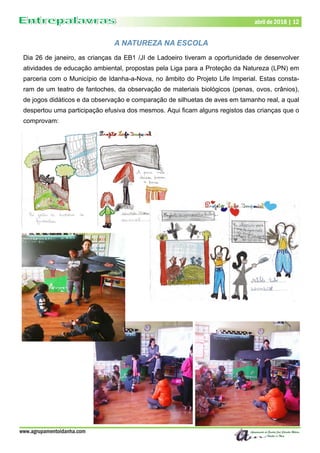 www.agrupamentoidanha.com
abril de 2018 | 12
A NATUREZA NA ESCOLA
Dia 26 de janeiro, as crianças da EB1 /JI de Ladoeiro tiveram a oportunidade de desenvolver
atividades de educação ambiental, propostas pela Liga para a Proteção da Natureza (LPN) em
parceria com o Município de Idanha-a-Nova, no âmbito do Projeto Life Imperial. Estas consta-
ram de um teatro de fantoches, da observação de materiais biológicos (penas, ovos, crânios),
de jogos didáticos e da observação e comparação de silhuetas de aves em tamanho real, a qual
despertou uma participação efusiva dos mesmos. Aqui ficam alguns registos das crianças que o
comprovam:
 