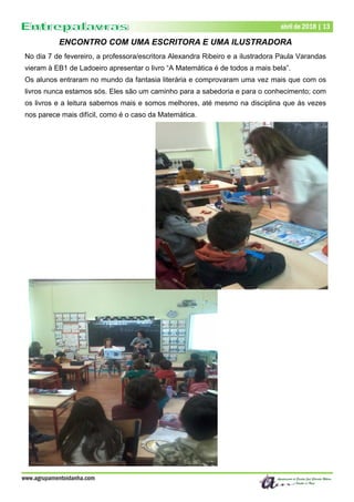 Dezembro de 2017 | 13
www.agrupamentoidanha.com
abril de 2018 | 13
ENCONTRO COM UMA ESCRITORA E UMA ILUSTRADORA
No dia 7 de fevereiro, a professora/escritora Alexandra Ribeiro e a ilustradora Paula Varandas
vieram à EB1 de Ladoeiro apresentar o livro “A Matemática é de todos a mais bela”.
Os alunos entraram no mundo da fantasia literária e comprovaram uma vez mais que com os
livros nunca estamos sós. Eles são um caminho para a sabedoria e para o conhecimento; com
os livros e a leitura sabemos mais e somos melhores, até mesmo na disciplina que ás vezes
nos parece mais difícil, como é o caso da Matemática.
 