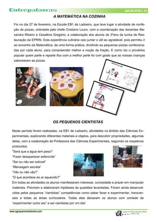 www.agrupamentoidanha.com
abril de 2018 | 14
A MATEMÁTICA NA COZINHA
Foi no dia 27 de fevereiro, na Escola EB1 de Ladoeiro, que teve lugar a atividade de confe-
ção de pizzas, orientada pelo chefe Cristiano Louro, com a coordenação das docentes Ale-
xandra Ribeiro e Cesaltina Gregório, e colaboração dos alunos de 3ºano da turma de Res-
tauração da EPRIN. Esta experiência culinária veio juntar o útil ao agradável, pois permitiu ir
ao encontro da Matemática, de uma forma prática, dividindo as pequenas pizzas confeciona-
das por cada aluno, para compreender melhor a noção de fração. E como diz o provérbio
popular quem parte e reparte fica com a melhor parte foi com gosto que as nossas crianças
saborearam as pizzas.
OS PEQUENOS CIENTISTAS
Neste período foram realizadas, na EB1 de Ladoeiro, atividades no âmbito das Ciências Ex-
perimentais, explorando diferentes materiais e objetos, para descobrir propriedades, algumas
delas, com a colaboração da Professora das Ciências Experimentais, seguindo os respetivos
protocolos:
"Será que a água tem peso?
“Fazer desaparecer esferovite”
“Ser ou não ser solúvel”
“Mensagem secreta”
“Vês ou não vês?”
“O que acontece ao ar aquecido?”
Em todas as atividades os alunos manifestaram interesse, curiosidade e prazer em manipular
materiais. Previram e elaboraram hipóteses às questões levantadas. Foram ainda desenvol-
vidas pelos pequenos “cientistas” competências como saber fazer e experimentar, transver-
sais a todas as áreas curriculares. Todas elas deixaram os alunos com vontade de
“experimentar outra vez” e ser cientistas por um dia!
 