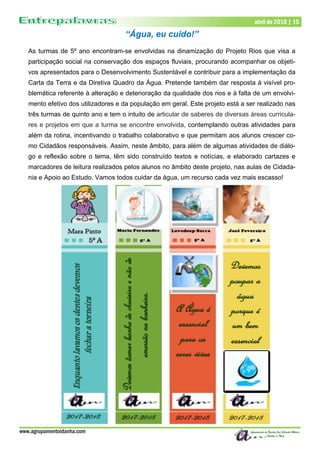 www.agrupamentoidanha.com
abril de 2018 | 15
“Água, eu cuido!”
As turmas de 5º ano encontram-se envolvidas na dinamização do Projeto Rios que visa a
participação social na conservação dos espaços fluviais, procurando acompanhar os objeti-
vos apresentados para o Desenvolvimento Sustentável e contribuir para a implementação da
Carta da Terra e da Diretiva Quadro da Água. Pretende também dar resposta à visível pro-
blemática referente à alteração e deterioração da qualidade dos rios e à falta de um envolvi-
mento efetivo dos utilizadores e da população em geral. Este projeto está a ser realizado nas
três turmas de quinto ano e tem o intuito de articular de saberes de diversas áreas curricula-
res e projetos em que a turma se encontre envolvida, contemplando outras atividades para
além da rotina, incentivando o trabalho colaborativo e que permitam aos alunos crescer co-
mo Cidadãos responsáveis. Assim, neste âmbito, para além de algumas atividades de diálo-
go e reflexão sobre o tema, têm sido construído textos e notícias, e elaborado cartazes e
marcadores de leitura realizados pelos alunos no âmbito deste projeto, nas aulas de Cidada-
nia e Apoio ao Estudo. Vamos todos cuidar da água, um recurso cada vez mais escasso!
 