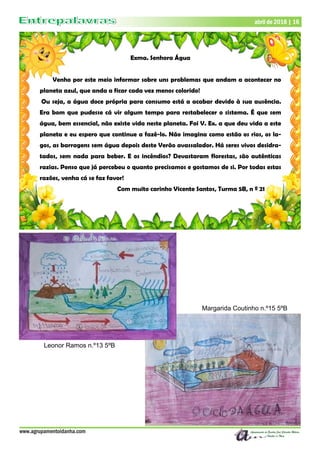 www.agrupamentoidanha.com
abril de 2018 | 16
Exma. Senhora Água
Venho por este meio informar sobre uns problemas que andam a acontecer no
planeta azul, que anda a ficar cada vez menos colorido!
Ou seja, a água doce própria para consumo está a acabar devido à sua ausência.
Era bom que pudesse cá vir algum tempo para restabelecer o sistema. É que sem
água, bem essencial, não existe vida neste planeta. Foi V. Ex. a que deu vida a este
planeta e eu espero que continue a fazê-lo. Não imagina como estão os rios, os la-
gos, as barragens sem água depois deste Verão avassalador. Há seres vivos desidra-
tados, sem nada para beber. E os incêndios? Devastaram florestas, são autênticas
razias. Penso que já percebeu o quanto precisamos e gostamos de si. Por todas estas
razões, venha cá se faz favor!
Com muito carinho Vicente Santos, Turma 5B, n º 21
Margarida Coutinho n.º15 5ºB
Leonor Ramos n.º13 5ºB
 