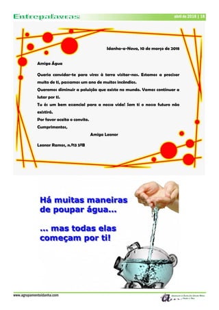 www.agrupamentoidanha.com
abril de 2018 | 18
Idanha-a-Nova, 10 de março de 2018
Amiga Água
Queria convidar-te para vires à terra visitar-nos. Estamos a precisar
muito de ti, passamos um ano de muitos incêndios.
Queremos diminuir a poluição que existe no mundo. Vamos continuar a
lutar por ti.
Tu és um bem essencial para a nossa vida! Sem ti o nosso futuro não
existirá.
Por favor aceita o convite.
Cumprimentos,
Amiga Leonor
Leonor Ramos, n.º13 5ºB
 