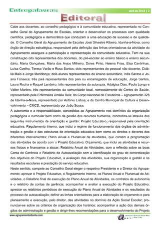 www.agrupamentoidanha.com
abril de 2018 | 2
Cabe aos docentes, ao conselho pedagógico e à comunidade educativa, representada no Con-
selho Geral do Agrupamento de Escolas, orientar e desenvolver os processos com qualidade
científica, pedagógica e democrática que conduzam a uma educação de sucesso e de qualida-
de. O Conselho Geral do Agrupamento de Escolas José Silvestre Ribeiro, Idanha-a-Nova, como
órgão de direção estratégica, responsável pela definição das linhas orientadoras da atividade do
Agrupamento assegura a participação e representação da comunidade educativa. Tem na sua
constituição oito representantes dos docentes, do pré-escolar ao ensino básico e ensino secun-
dário, Maria Gonçalves, Maria dos Anjos Milheiro, Dores Pinto, Helena Frias, Elsa Cantinhas,
Luísa Coelho, Teresa Varão e Rosa Santos; dois representantes de pessoal não docente, Cidá-
lia Maio e Jorge Mendonça; dois alunos representantes do ensino secundário, Inês Santos e Jo-
ana Fonseca; três pais representantes dos pais ou encarregados de educação, Jorge Santos,
Laura Rocha e Raquel Landeiro; três representantes da autarquia, Adalgisa Dias, Paulo Longo e
Valter Martins; três representantes da comunidade local, nomeadamente do Centro de Saúde,
representado pela Enfermeira Amália Reis; do Corpo Nacional de Escuteiros – Agrupamento 326
de Idanha-a-Nova, representado por António Lisboa; e do Centro Municipal de Cultura e Desen-
volvimento – CMCD, representado por João Sousa.
A autonomia e a responsabilidade, concedidas ao Agrupamento nos domínios da organização
pedagógica e curricular bem como da gestão dos recursos humanos, concretiza-se através dos
seguintes instrumentos de orientação e gestão: Projeto Educativo, responsável pela orientação
educativa; Regulamento Interno, que inclui o regime de funcionamento dos órgãos de adminis-
tração e gestão e das estruturas de orientação educativa bem como os direitos e deveres dos
diferentes intervenientes; Plano Anual e Plurianual de atividades, que contém a programação
das atividades de acordo com o Projeto Educativo; Orçamento, que inclui as atividades e recur-
sos físicos e financeiros a alocar; Relatório Anual de Atividades, com a reflexão sobre as boas
Conta de Gerência e Relatório de Autoavaliação com a identificação do grau de concretização
dos objetivos do Projeto Educativo, a avaliação das atividades, sua organização e gestão e os
resultados escolares e prestação do serviço educativo.
Neste sentido, compete ao Conselho Geral eleger o respetivo Presidente e o Diretor do Agrupa-
mento; aprovar o Projeto Educativo, o Regulamento Interno, os Planos Anual e Plurianual de Ati-
vidades, o Relatório final de execução do Plano Anual de Atividades, os contratos de autonomia
e o relatório de contas de gerência; acompanhar e avaliar a execução do Projeto Educativo;
apreciar os relatórios periódicos de execução do Plano Anual de Atividades e os resultados do
processo de autoavaliação; definir as linhas orientadoras para a elaboração do orçamento e para
planeamento e execução, pelo diretor, das atividades no domínio da Ação Social Escolar; pro-
nunciar-se sobre os critérios de organização dos horários; acompanhar a ação dos demais ór-
gãos de administração e gestão e dirigir-lhes recomendações para o desenvolvimento do Projeto
 