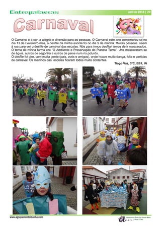 www.agrupamentoidanha.com
abril de 2018 | 20
O Carnaval é a cor, a alegria e diversão para as pessoas. O Carnaval este ano comemorou-se no
dia 13 de Fevereiro mas, o desfile da minha escola foi no dia 9 de manhã. Muitas pessoas saem
à rua para ver o desfile de carnaval das escolas. Nós para irmos desfilar temos de ir mascarados.
O tema da minha turma era “O Ambiente e Preservação do Planeta Terra”. Uns mascararam-se
de águia, outros de cegonha e outros de peixe num rio poluído.
O desfile foi giro, com muita gente (pais, avós e amigos), onde houve muita dança, folia e partidas
de carnaval. Os meninos das escolas ficaram todos muito contentes.
Tiago Vaz, 3ºC, EB1, IN
 