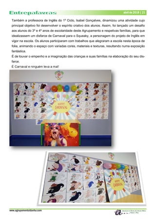 www.agrupamentoidanha.com
Dezembro de 2017 | 21
Março de 2017 | 21
abril de 2018 | 21
Também a professora de Inglês do 1º Ciclo, Isabel Gonçalves, dinamizou uma atividade cujo
principal objetivo foi desenvolver o espírito criativo dos alunos. Assim, foi lançado um desafio
aos alunos do 3º e 4º anos de escolaridade deste Agrupamento e respetivas famílias, para que
idealizassem um disfarce de Carnaval para o Squeaky, a personagem do projeto de Inglês em
vigor na escola. Os alunos participaram com trabalhos que alegraram a escola nesta época de
folia, animando o espaço com variadas cores, materiais e texturas, resultando numa exposição
fantástica.
É de louvar o empenho e a imaginação das crianças e suas famílias na elaboração do seu dis-
farce.
É Carnaval e ninguém leva a mal!
 