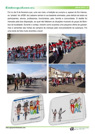www.agrupamentoidanha.com
Dezembro de 2017 | 22
Março de 2017 | 22
abril de 2018 | 22
Foi no dia 9 de fevereiro que, uma vez mais, a tradição se cumpriu e, apesar do frio intenso,
os “piratas” do JI/EB1 de Ladoeiro saíram à rua bastante animados, para delícia de todos os
participantes, alunos, professoras, funcionárias, pais, família e comunidade. O desfile foi
marcado pela boa disposição, ao qual não faltaram as atuações musicais do grupo de Bom-
bos da localidade. Durante o cortejo, tiveram como surpresa uma pequena oferta de gulosei-
mas e sementes das hortas da campina às crianças pela vice-presidente da autarquia. Foi
uma tarde de folia muito divertida e doce!
 
