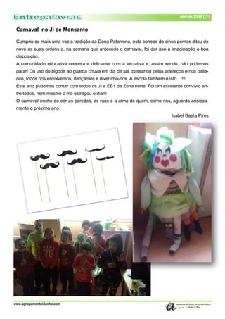 www.agrupamentoidanha.com
abril de 2018| 23
Carnaval no JI de Monsanto
Cumpriu-se mais uma vez a tradição da Dona Patarrona, esta boneca de cinco pernas ditou de
novo as suas ordens e, na semana que antecede o carnaval, foi dar aso à imaginação e boa
disposição.
A comunidade educativa coopera e delicia-se com a iniciativa e, assim sendo, não podemos
parar! Do uso do bigode ao guarda chuva em dia de sol, passando pelos adereços e rico baila-
rico, todos nos envolvemos, dançámos e divertimo-nos. A escola também é isto...!!!!
Este ano pudemos contar com todos os JI e EB1 da Zona norte. Foi um excelente convívio en-
tre todos, nem mesmo o frio estragou o dia!!!
O carnaval enche de cor as paredes, as ruas e a alma de quem, como nós, aguarda ansiosa-
mente o próximo ano.
Isabel Baeta Pires
 