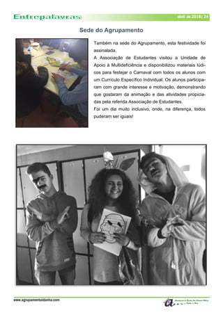 www.agrupamentoidanha.com
abril de 2018| 24
Também na sede do Agrupamento, esta festividade foi
assinalada.
A Associação de Estudantes visitou a Unidade de
Apoio à Multideficiência e disponibilizou materiais lúdi-
cos para festejar o Carnaval com todos os alunos com
um Currículo Específico Individual. Os alunos participa-
ram com grande interesse e motivação, demonstrando
que gostaram da animação e das atividades propicia-
das pela referida Associação de Estudantes.
Foi um dia muito inclusivo, onde, na diferença, todos
puderam ser iguais!
Sede do Agrupamento
 