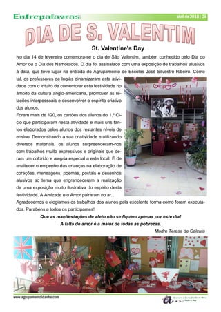 www.agrupamentoidanha.com
abril de 2018| 25
St. Valentine's Day
No dia 14 de fevereiro comemora-se o dia de São Valentim, também conhecido pelo Dia do
Amor ou o Dia dos Namorados. O dia foi assinalado com uma exposição de trabalhos alusivos
à data, que teve lugar na entrada do Agrupamento de Escolas José Silvestre Ribeiro. Como
tal, os professores de Inglês dinamizaram esta ativi-
dade com o intuito de comemorar esta festividade no
âmbito da cultura anglo-americana, promover as re-
lações interpessoais e desenvolver o espírito criativo
dos alunos.
Foram mais de 120, os cartões dos alunos do 1.º Ci-
clo que participaram nesta atividade e mais uns tan-
tos elaborados pelos alunos dos restantes níveis de
ensino. Demonstrando a sua criatividade e utilizando
diversos materiais, os alunos surpreenderam-nos
com trabalhos muito expressivos e originais que de-
ram um colorido e alegria especial a este local. É de
enaltecer o empenho das crianças na elaboração de
corações, mensagens, poemas, postais e desenhos
alusivos ao tema que engrandeceram a realização
de uma exposição muito ilustrativa do espírito desta
festividade. A Amizade e o Amor pairaram no ar…
Agradecemos e elogiamos os trabalhos dos alunos pela excelente forma como foram executa-
dos. Parabéns a todos os participantes!
Que as manifestações de afeto não se fiquem apenas por este dia!
A falta de amor é a maior de todas as pobrezas.
Madre Teresa de Calcutá
 