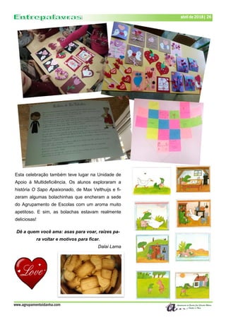 www.agrupamentoidanha.com
abril de 2018| 26
Esta celebração também teve lugar na Unidade de
Apoio à Multideficiência. Os alunos exploraram a
história O Sapo Apaixonado, de Max Velthuijs e fi-
zeram algumas bolachinhas que encheram a sede
do Agrupamento de Escolas com um aroma muito
apetitoso. E sim, as bolachas estavam realmente
deliciosas!
Dê a quem você ama: asas para voar, raízes pa-
ra voltar e motivos para ficar.
Dalai Lama
 