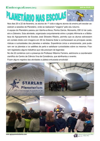 www.agrupamentoidanha.com
abril de 2018| 27
Nos dias 20 e 22 de fevereiro, os alunos de 1º ciclo e alguns alunos do ensino pré escolar as-
sistiram a sessões de Planetário, onde se realizaram "viagens" pelo céu noturno.
A equipa do Planetário passou por Idanha-a-Nova, Penha Garcia, Monsanto, EB1/JI de Lado-
eiro e Zebreira. Esta atividade, organizada conjuntamente entre o projeto Afirma-te e a Biblio-
teca do Agrupamento de Escolas José Silvestre Ribeiro, permitiu que os alunos estivessem
em contato direto com imagens em 3D do Sistema Solar e conhecessem as principais carate-
rísticas e curiosidades dos planetas e estrelas. Experiência única e emocionante, pois pude-
ram ver os planetas e os satélites de perto e satisfazer curiosidades sobre os mesmos. Fica-
ram registados alguns trabalhos que não precisam de legendas:
No dia 22 contámos com a presença do Professor Máximo Ferreira, astrónomo e coordenador
científico do Centro de Ciência Viva de Constância, que abrilhantou o evento.
Ficam alguns registos das atividades e plateia entusiasta envolvida!
 
