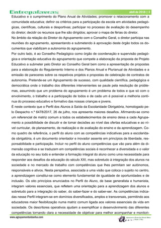 Dezembro de 2017 | 3
www.agrupamentoidanha.com
abril de 2018 | 3
Educativo e o cumprimento do Plano Anual de Atividades; promover o relacionamento com a
comunidade educativa; definir os critérios para a participação da escola em atividades pedagó-
gicas, científicas, culturais e desportivas; participar no processo de avaliação do desempenho
do diretor; decidir os recursos que lhe são dirigidos; aprovar o mapa de férias do diretor.
No âmbito da relação do Diretor do Agrupamento com o Conselho Geral, o diretor participa nas
reuniões do agrupamento, apresentando e submetendo à aprovação deste órgão todos os do-
cumentos que viabilizam a autonomia do agrupamento.
Por outro lado, é ao Conselho Pedagógico como órgão de coordenação e supervisão pedagó-
gica e orientação educativa do agrupamento que compete a elaboração da proposta de Projeto
Educativo a submeter pelo Diretor ao Conselho Geral bem como a apresentação de propostas
para a elaboração do Regulamento Interno e dos Planos Anual e Plurianual de Atividades e a
emissão de pareceres sobre os respetivos projetos e propostas de celebração de contratos de
autonomia. Pretende-se um Agrupamento de sucesso, com qualidade científica, pedagógica e
democrática onde o trabalho dos diferentes intervenientes se paute pela resolução de proble-
mas, assumindo que um problema do agrupamento é um problema de todos e que só com o
envolvimento, o trabalho e a participação de todos e de cada um é possível a melhoria contí-
nua do processo educativo e formativo das nossas crianças e jovens.
É neste contexto que o Perfil dos Alunos à Saída da Escolaridade Obrigatória, homologado pe-
lo Despacho n.º 6478/2017, 26 de julho, nos apresenta maiores desafios. Afirmando-se como
um referencial de matriz comum a todos os estabelecimentos de ensino deixa a cada Agrupa-
mento a possibilidade de discutir e de tomar decisões ao nível das ofertas educativas e ao ní-
vel curricular, de planeamento, de realização e de avaliação do ensino e da aprendizagem. Co-
mo quadro de referência, o perfil do aluno com as competências indicativas para a escolarida-
de obrigatória, é um documento orientador e inovador assente em princípios de liberdade, res-
ponsabilidade e participação. Incluir no perfil do aluno competências que vão para além da di-
mensão cognitiva e se traduzem em competências sociais é reconhecer a diversidade e o valor
da educação no seu todo e entender a formação integral do aluno como uma necessidade para
responder aos desafios da educação do século XXI, mas sobretudo à integração dos alunos na
sociedade e no mercado de trabalho com competências que lhes permitam ser autónomos,
responsáveis e ativos. Nesta perspetiva, associada a uma visão que coloca o sujeito no centro,
a aprendizagem constitui-se como elemento fundamental de igualdade de oportunidades e de
inclusão. Os oito princípios enunciados no Perfil do Aluno, de base generalista e humanista,
integram valores essenciais, que refletem uma orientação para a aprendizagem dos alunos e
sobretudo para a integração do saber, do saber-fazer e do saber-ser. As competências indica-
das nesse Perfil integram-se em domínios diversificados, amplos e transversais, permitindo aos
educadores maior flexibilização numa matriz comum ligada aos valores essenciais da vida em
sociedade. Os descritores operativos ajudam a exemplificar o desenvolvimento das diferentes
competências tornando clara a necessidade de objetivar para melhor acompanhar e monitori-
 