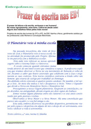 www.agrupamentoidanha.com
abril de 2018 | 36
O prazer da leitura e da escrita, enriquece o ser humano!
No nosso agrupamento, esse lema, cultiva-se desde cedo!
Alguns dos trabalhos feitos pelos mais novos!
Projetos de escrita das turmas do 3ºC e 4ºE, da EB1 Idanha a Nova, gentilmente cedidos pe-
los professores João Moreira e Conceição Manchado.
O Planetário veio à minha escola
Na passada terça-feira, dia vinte de feve-
reiro de 2018, o Planetário veio à nossa escola. Es-
ta atividade foi promovida pelo Projeto Afirma-
te em parceria com a Biblioteca escolar.
Esta aula veio reforçar as nossas aprendi-
zagens sobre o Sistema Solar e o Universo.
A sessão começou quando entramos numa
tenda através de um túnel escuro que simulava o espaço. A professora expli-
cou que iriamos observar a Terra no seu movimento de Rotação à volta do
Sol. Ficamos a saber que houve asteroides que colidiram com a Lua e origi-
naram as suas crateras. Esta teoria cientifica contraria a lenda sobre um
homem que estaria de castigo por trabalhar ao Domingo.
Na abóboda celeste estavam os quatros pontos cardeais. De manhã, o Sol sur-
ge a Este. Ao meio dia indica o Sul e desaparece a Oeste. Vimos o Equador
que divide a Terra em Hemisfério Norte e Hemisfério Sul.
Prosseguimos a nossa viagem planetária. Surgiram as constelações, cu-
jos desenhos, na antiguidade, deram origem aos doze signos do Zodíaco.
Fomos visitar alguns planetas entre eles Saturno e os seus anéis consti-
tuídos por gelo, poeiras e rochas.
Observamos a Ursa Maior e a Ursa Menor. Há uma constelação que
parece um caçador e o seu fiel amigo o cão.
Esta aula, embora decorresse no pavilhão desportivo, permitiu-me via-
jar pelo espaço e despertou em alguns de nós o desejo de ser astronauta, cien-
tista e dedicar a vida à astronomia.
Texto coletivo, 4.º ano, turma E, Idanha
 