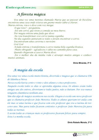 www.agrupamentoidanha.com
abril de 2018 | 37
A floresta mágica
Era uma vez uma menina chamada Maria que ao passear de bicicleta
encontrou uma casa onde estava um gnomo muito sábio a chorar.
Maria entrou, viu-o e disse com voz meiga:
-O que tens? – perguntou.
-Foi um corvo, que tirou a comida ao meu burro.
Por magia entrou uma fada que disse:
-Eu vou transformar esse corvo numa cegonha.
No dia seguinte juntaram-se todos e foram encontrar o corvo.
Encontraram uma caverna e ouviram:
Cra! Cra!
A fada entrou e transformou o corvo numa bela cegonha branca.
-Muito obrigado! – agradeceu o sábio no caminho para casa.
Quando chegaram a casa a Maria disse:
-Foi o melhor dia da minha vida e arranjei muitos amigos e conheci
muitos animais.
Dinis Miranda, 3º C
A magia da escola
Era uma vez uma escola muito bonita, divertida e mágica que se chamava EB1
de Idanha-a-Nova.
Nessa escola havia cento e vinte e dois alunos e cinco professores.
Naquela escola todos os dias se aprendia alguma coisa. Os alunos eram todos
amigos uns dos outros, divertiam-se todos juntos, não se batiam. Por isso nunca
ninguém chumbava nenhum ano.
Um dia algo de mágico aconteceu na escola. Chegou à escola um novo professor
que se chamava professor João Moreira. Todos os alunos queriam ter aulas com
ele mas só uma turma é que ficava com este professor que era a turma do ter-
ceiro ano. Mas para todos ficarem contentes o professor João Moreira foi para
todas as turmas.
E assim todas as crianças mais os professores ficaram felizes para sempre.
Esta é a minha escola.
Dinis Robalo Morais, 3º C
 
