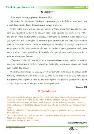 www.agrupamentoidanha.com
abril de 2018 | 39
Os amigos
João vivia numa pequena e bonita aldeia.
Na aldeia havia poucos habitantes, apenas os pais de João, os avós paternos
e mais três casais. Todos trabalhavam na agricultura.
Eram todos muito amigos uns dos outros e todos ajudavam quando era pre-
ciso. João também gostava de ajudar, mas tinha apenas oito anos, o seu traba-
lho era ir todos os dias para a escola, só nos fins de semana é que ajudava. E
João gostava tanto dos fins de semana, pois andava de um lado para o outro
com os seus pais e avós. Todos os domingos os vizinhos de João faziam um al-
moço para todos. João gostava dos seus vizinhos e todos gostavam dele, pois
era a única criança na aldeia. João tinha dias que ficava triste porque não ti-
nha meninos para brincar.
Chegou o verão, vieram as férias e começou haver mais pessoas na aldeia,
eram os turistas para conhecer a aldeia. Certo dia passou pela aldeia um casal
com o filho Francisco.
O casal gostou muito da aldeia, fartos do barulho e do stress da cidade onde
viviam, começaram a ir mais à aldeia. João ficou muito amigo de Francisco e
nas férias João ia para a casa do Francisco para ir à praia e Francisco ia para
a casa do João o ar ali era puro não havia poluição.
Afonso, 3ºC
O Escutismo
Eu sou uma lobita, do agrupamento 326 de Idanha-a-Nova. Ando no escutismo
desde os 6 anos. Gosto muito de todos os meus amigos e chefes escuteiros.
Quando vou acampar, fazemos muitos jogos e brincadeiras para nos conhecer-
mos e estarmos entretidos. Adoro vestir a farda de escuteira, das meias até ao
lenço.
Todos os sábados, tenho escutismo onde faço jogos e aprendo a respeitar as ou-
tras pessoas.
No escutismo eu aprendi a estar em conjunto, aprendi a fazer coisas boas, até
fazer nós atrás das costas.
Eu adoro andar no ESCUTISMO.
Mariana Martins, 3º C
 