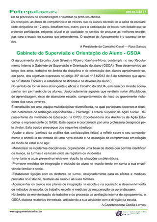 Dezembro de 2017 | 4
www.agrupamentoidanha.com
abril de 2018 | 4
zar os processos de aprendizagem e valorizar os produtos obtidos.
Os princípios, as áreas de competência e os valores que os alunos deverão ter à saída da escolari-
dade obrigatória de 12 anos, desafiam-nos, assim, para a participação de todos num debate que se
pretende participado, exigente, plural e de qualidade no sentido de procurar as melhores estraté-
gias para a escola de sucesso que pretendemos. O sucesso do Agrupamento é o sucesso de to-
dos.
A Presidente do Conselho Geral — Rosa Santos
Gabinete de Supervisão e Orientação do Aluno - GSOA
O agrupamento de Escolas José Silvestre Ribeiro Idanha-a-Nova, contempla no seu Regula-
mento Interno o Gabinete de Supervisão e Orientação do aluno (GSOA). Tem desenvolvido ao
longo dos anos, trabalho no âmbito da disciplina e da orientação dos alunos aproximando-se,
em parte, dos objetivos expressos no artigo 35º da Lei nº 51/2012 de 5 de setembro que apro-
va o Estatuto Escolar ( e estabelece os direitos e os deveres do aluno.)
No sentido de tornar mais abrangente e eficaz o trabalho do GSOA, este tem por missão acom-
panhar em permanência os alunos, designadamente aqueles que revelem maior dificuldades
de aprendizagem, risco de abandono escolar, comportamentos de risco ou gravemente viola-
dores dos seus deveres.
É constituído por uma equipa multidisciplinar diversificada, na qual participam docentes e técni-
cos detentores de formação especializada – Psicóloga, Técnica Superior de Ação Social, Re-
presentante do ministério de Educação na CPCJ ,Coordenadora dos Auxiliares de Ação Edu-
cativa e representante do SASE. Esta equipa é coordenada por uma professora designada pe-
lo diretor. Esta equipa prossegue dos seguintes objetivos:
-Ajudar o aluno (partindo da análise das participações feitas) a refletir sobre o seu comporta-
mento e orientá-lo na tomada de uma nova atitude e na assunção do compromisso em relação
ao modo de estar e de agir.
-Monitorizar os incidentes disciplinares, organizando uma base de dados que permita identificar
os alunos, as turmas e os locais onde se registam os incidentes
-Inventariar e atuar preventivamente em relação às situações problemáticas.
-Promover medidas de integração e inclusão do aluno na escola tendo em conta a sua envol-
vência familiar e social.
-Estabelecer ligação com os diretores de turma, designadamente para os efeitos e medidas
previstas no Estatuto, relativas ao aluno e às suas famílias.
-Acompanhar os alunos nos planos de integração na escola e na aquisição e desenvolvimento
de métodos de estudo, de trabalho escolar e medidas de recuperação da aprendizagem.
No âmbito da monitorização do trabalho e do processo de avaliação interna do agrupamento, o
GSOA elabora relatórios trimestrais, articulando a sua atividade com a direção da escola.
A Coordenadora Cecília Lemos
 