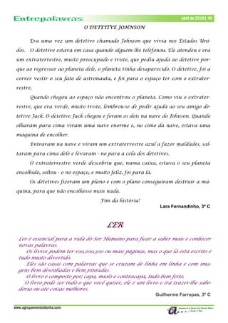 www.agrupamentoidanha.com
Dezembro de 2017 | 40
Março de 2017 | 40
abril de 2018| 40
O DETETIVE JOHNSON
Era uma vez um detetive chamado Johnson que vivia nos Estados Uni-
dos. O detetive estava em casa quando alguém lhe telefonou. Ele atendeu e era
um extraterrestre, muito preocupado e triste, que pediu ajuda ao detetive por-
que ao regressar ao planeta dele, o planeta tinha desaparecido. O detetive, foi a
correr vestir o seu fato de astronauta, e foi para o espaço ter com o extrater-
restre.
Quando chegou ao espaço não encontrou o planeta. Como viu o extrater-
restre, que era verde, muito triste, lembrou-se de pedir ajuda ao seu amigo de-
tetive Jack. O detetive Jack chegou e foram os dois na nave do Johnson. Quando
olharam para cima viram uma nave enorme e, no cimo da nave, estava uma
máquina de encolher.
Entraram na nave e viram um extraterrestre azul a fazer maldades, sal-
taram para cima dele e levaram - no para a cela dos detetives.
O extraterrestre verde descobriu que, numa caixa, estava o seu planeta
encolhido, soltou - o no espaço, e muito feliz, foi para lá.
Os detetives fizeram um plano e com o plano conseguiram destruir a má-
quina, para que não encolhesse mais nada.
Fim da história!
Lara Fernandinho, 3º C
LER
Ler é essencial para a vida do Ser Humano para ficar a saber mais e conhecer
novas palavras.
Os livros podem ter 100,200,300 ou mais páginas, mas o que lá está escrito é
tudo muito divertido.
Eles são casas com palavras que se cruzam de linha em linha e com ima-
gens bem desenhadas e bem pintadas.
O livro é composto por; capa, miolo e contracapa, tudo bem feito.
O livro pode ser tudo o que você quiser, ele é um livro e irá trazer-lhe sabe-
doria ou até coisas melhores.
Guilherme Farropas, 3º C
 