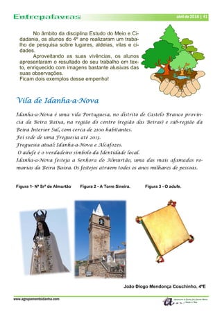 www.agrupamentoidanha.com
abril de 2018 | 41
Vila de Idanha-a-Nova
Idanha-a-Nova é uma vila Portuguesa, no distrito de Castelo Branco provín-
cia da Beira Baixa, na região do centro (região das Beiras) e sub-região da
Beira Interior Sul, com cerca de 2100 habitantes.
Foi sede de uma Freguesia até 2013.
Freguesia atual: Idanha-a-Nova e Alcafozes.
O adufe é o verdadeiro símbolo da Identidade local.
Idanha-a-Nova festeja a Senhora do Almurtão, uma das mais afamadas ro-
marias da Beira Baixa. Os festejos atraem todos os anos milhares de pessoas.
Figura 1- Nª Srª de Almurtão Figura 2 - A Torre Sineira. Figura 3 - O adufe.
No âmbito da disciplina Estudo do Meio e Ci-
dadania, os alunos do 4º ano realizaram um traba-
lho de pesquisa sobre lugares, aldeias, vilas e ci-
dades.
Aproveitando as suas vivências, os alunos
apresentaram o resultado do seu trabalho em tex-
to, enriquecido com imagens bastante alusivas das
suas observações.
Ficam dois exemplos desse empenho!
João Diogo Mendonça Couchinho, 4ºE
 