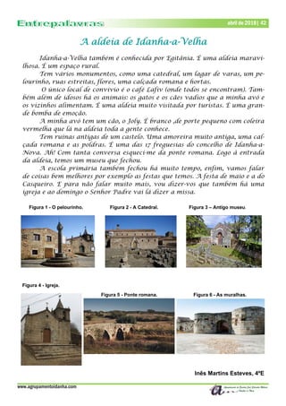 www.agrupamentoidanha.com
Dezembro de 2017 | 42
Março de 2017 | 42
abril de 2018| 42
A aldeia de Idanha-a-Velha
Idanha-a-Velha também é conhecida por Egitânia. É uma aldeia maravi-
lhosa. É um espaço rural.
Tem vários monumentos, como uma catedral, um lagar de varas, um pe-
lourinho, ruas estreitas, flores, uma calçada romana e hortas.
O único local de convívio é o café Lafiv (onde todos se encontram). Tam-
bém além de idosos há os animais: os gatos e os cães vadios que a minha avó e
os vizinhos alimentam. É uma aldeia muito visitada por turistas. É uma gran-
de bomba de emoção.
A minha avó tem um cão, o Joly. É branco ,de porte pequeno com coleira
vermelha que lá na aldeia toda a gente conhece.
Tem ruínas antigas de um castelo. Uma amoreira muito antiga, uma cal-
çada romana e as poldras. É uma das 17 freguesias do concelho de Idanha-a-
Nova. Ah! Com tanta conversa esqueci-me da ponte romana. Logo à entrada
da aldeia, temos um museu que fechou.
A escola primária também fechou há muito tempo, enfim, vamos falar
de coisas bem melhores por exemplo as festas que temos. A festa de maio e a do
Casqueiro. E para não falar muito mais, vou dizer-vos que também há uma
igreja e ao domingo o Senhor Padre vai lá dizer a missa.
Figura 1 - O pelourinho. Figura 2 - A Catedral. Figura 3 – Antigo museu.
Figura 4 - Igreja.
Figura 5 - Ponte romana. Figura 6 - As muralhas.
Inês Martins Esteves, 4ºE
 
