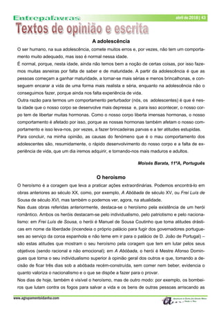 www.agrupamentoidanha.com
Dezembro de 2017 | 43
Março de 2017 | 43
abril de 2018| 43
A adolescência
O ser humano, na sua adolescência, comete muitos erros e, por vezes, não tem um comporta-
mento muito adequado, mas isso é normal nessa idade.
É normal, porque, nesta idade, ainda não temos bem a noção de certas coisas, por isso faze-
mos muitas asneiras por falta de saber e de maturidade. A partir da adolescência é que as
pessoas começam a ganhar maturidade, a tornar-se mais sérias e menos brincalhonas, e con-
seguem encarar a vida de uma forma mais realista e séria, enquanto na adolescência não o
conseguimos fazer, porque ainda nos falta experiência de vida.
Outra razão para termos um comportamento perturbador (nós, os adolescentes) é que é nes-
ta idade que o nosso corpo se desenvolve mais depressa e, para isso acontecer, o nosso cor-
po tem de libertar muitas hormonas. Como o nosso corpo liberta imensas hormonas, o nosso
comportamento é afetado por isso, porque as nossas hormonas também afetam o nosso com-
portamento e isso leva-nos, por vezes, a fazer brincadeiras parvas e a ter atitudes estupidas.
Para concluir, na minha opinião, as causas do fenómeno que é o mau comportamento dos
adolescentes são, resumidamente, o rápido desenvolvimento do nosso corpo e a falta de ex-
periência de vida, que um dia iremos adquirir, e tornando-nos mais maduros e adultos.
Moisés Barata, 11ºA, Português
O heroísmo
O heroísmo é a coragem que leva a praticar ações extraordinárias. Podemos encontrá-lo em
obras anteriores ao século XX, como, por exemplo, A Abóbada de século XV, ou Frei Luís de
Sousa de século XVI, mas também o podemos ver, agora, na atualidade.
Nas duas obras referidas anteriormente, destaca-se o heroísmo pela existência de um herói
romântico. Ambos os heróis destacam-se pelo individualismo, pelo patriotismo e pelo naciona-
lismo: em Frei Luís de Sousa, o herói é Manuel de Sousa Coutinho que toma atitudes drásti-
cas em nome da liberdade (incendeia o próprio palácio para fugir dos governadores portugue-
ses ao serviço da coroa espanhola e não teme em ir para o palácio de D. João de Portugal) –
são estas atitudes que mostram o seu heroísmo pela coragem que tem em lutar pelos seus
objetivos (sendo racional e não emocional); em A Abóbada, o herói é Mestre Afonso Domin-
gues que torna o seu individualismo superior à opinião geral dos outros e que, tomando a de-
cisão de ficar três dias sob a abóbada recém-construída, sem comer nem beber, evidencia o
quanto valoriza o nacionalismo e o que se dispõe a fazer para o provar.
Nos dias de hoje, também é visível o heroísmo, mas de outro modo: por exemplo, os bombei-
ros que lutam contra os fogos para salvar a vida e os bens de outras pessoas arriscando as
 