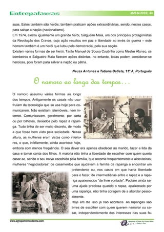 www.agrupamentoidanha.com
Dezembro de 2017 | 44
Março de 2017 | 44
abril de 2018| 44
suas. Estes também são heróis; também praticam ações extraordinárias, sendo, nestes casos,
para salvar a nação (nacionalismo).
Em 1974, existiu igualmente um grande herói, Salgueiro Maia, um dos principais protagonistas
da Revolução dos Cravos, cuja ação resultou em paz e liberdade ao invés de guerra – este
homem também é um herói que lutou pela democracia, pela sua nação.
Existem várias formas de ser herói. Tanto Manuel de Sousa Coutinho como Mestre Afonso, os
bombeiros e Salgueiro Maia fizeram ações distintas, no entanto, todas podem considerar-se
heroicas, pois foram para salvar a nação ou pátria.
Neuza Antunes e Tatiana Batista, 11º A, Português
O namoro ao longo dos tempos…
O namoro assumiu várias formas ao longo
dos tempos. Antigamente os casais não usu-
fruíam da tecnologia que se usa hoje para co-
municarem. Não existiam telemóveis, nem in-
ternet. Comunicavam, geralmente, por carta
ou por bilhetes, deixados pelo rapaz à rapari-
ga. Tudo tinha de ser muito discreto, de modo
a que fosse bem visto pela sociedade. Nessa
altura, as mulheres eram vistas como inferio-
res, o que, infelizmente, ainda acontece hoje,
embora com menos frequência. O seu dever era apenas obedecer ao marido, fazer a lida da
casa e tomar conta dos filhos. A maioria não tinha a liberdade de escolher com quem queria
casar-se, sendo o seu noivo escolhido pela família, que recorria frequentemente a alcoviteiras,
mulheres “negociadoras” de casamentos que ajudavam a família da rapariga a encontrar um
pretendente ou, nos casos em que havia liberdade
para o fazer, de intermediárias entre o rapaz e a rapa-
riga apaixonados “de livre vontade”. Podiam ainda ser
uma ajuda preciosa quando o rapaz, apaixonado por
uma rapariga, não tinha coragem de a abordar pesso-
almente.
Hoje em dia isso já não acontece. As raparigas são
livres de escolher com quem querem namorar ou ca-
sar, independentemente dos interesses das suas fa-
 