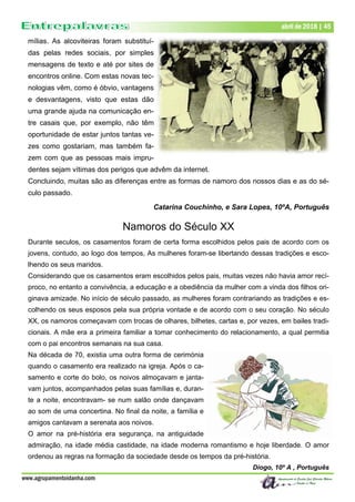 www.agrupamentoidanha.com
abril de 2018 | 45
mílias. As alcoviteiras foram substituí-
das pelas redes sociais, por simples
mensagens de texto e até por sites de
encontros online. Com estas novas tec-
nologias vêm, como é óbvio, vantagens
e desvantagens, visto que estas dão
uma grande ajuda na comunicação en-
tre casais que, por exemplo, não têm
oportunidade de estar juntos tantas ve-
zes como gostariam, mas também fa-
zem com que as pessoas mais impru-
dentes sejam vítimas dos perigos que advêm da internet.
Concluindo, muitas são as diferenças entre as formas de namoro dos nossos dias e as do sé-
culo passado.
Catarina Couchinho, e Sara Lopes, 10ºA, Português
Namoros do Século XX
Durante seculos, os casamentos foram de certa forma escolhidos pelos pais de acordo com os
jovens, contudo, ao logo dos tempos, As mulheres foram-se libertando dessas tradições e esco-
lhendo os seus maridos.
Considerando que os casamentos eram escolhidos pelos pais, muitas vezes não havia amor recí-
proco, no entanto a convivência, a educação e a obediência da mulher com a vinda dos filhos ori-
ginava amizade. No início de século passado, as mulheres foram contrariando as tradições e es-
colhendo os seus esposos pela sua própria vontade e de acordo com o seu coração. No século
XX, os namoros começavam com trocas de olhares, bilhetes, cartas e, por vezes, em bailes tradi-
cionais. A mãe era a primeira familiar a tomar conhecimento do relacionamento, a qual permitia
com o pai encontros semanais na sua casa.
Na década de 70, existia uma outra forma de cerimónia
quando o casamento era realizado na igreja. Após o ca-
samento e corte do bolo, os noivos almoçavam e janta-
vam juntos, acompanhados pelas suas famílias e, duran-
te a noite, encontravam- se num salão onde dançavam
ao som de uma concertina. No final da noite, a família e
amigos cantavam a serenata aos noivos.
O amor na pré-história era segurança, na antiguidade
admiração, na idade média castidade, na idade moderna romantismo e hoje liberdade. O amor
ordenou as regras na formação da sociedade desde os tempos da pré-história.
Diogo, 10º A , Português
 