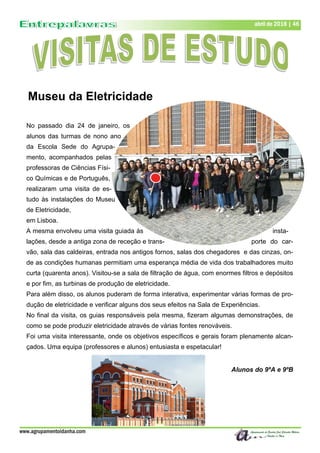 www.agrupamentoidanha.com
abril de 2018 | 46
No passado dia 24 de janeiro, os
alunos das turmas de nono ano
da Escola Sede do Agrupa-
mento, acompanhados pelas
professoras de Ciências Físi-
co Químicas e de Português,
realizaram uma visita de es-
tudo às instalações do Museu
de Eletricidade,
em Lisboa.
A mesma envolveu uma visita guiada às insta-
lações, desde a antiga zona de receção e trans- porte do car-
vão, sala das caldeiras, entrada nos antigos fornos, salas dos chegadores e das cinzas, on-
de as condições humanas permitiam uma esperança média de vida dos trabalhadores muito
curta (quarenta anos). Visitou-se a sala de filtração de água, com enormes filtros e depósitos
e por fim, as turbinas de produção de eletricidade.
Para além disso, os alunos puderam de forma interativa, experimentar várias formas de pro-
dução de eletricidade e verificar alguns dos seus efeitos na Sala de Experiências.
No final da visita, os guias responsáveis pela mesma, fizeram algumas demonstrações, de
como se pode produzir eletricidade através de várias fontes renováveis.
Foi uma visita interessante, onde os objetivos específicos e gerais foram plenamente alcan-
çados. Uma equipa (professores e alunos) entusiasta e espetacular!
Alunos do 9ºA e 9ºB
Museu da Eletricidade
 
