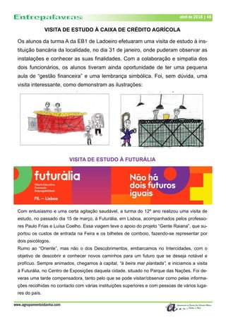 www.agrupamentoidanha.com
abril de 2018 | 48
VISITA DE ESTUDO À CAIXA DE CRÉDITO AGRÍCOLA
Os alunos da turma A da EB1 de Ladoeiro efetuaram uma visita de estudo à ins-
tituição bancária da localidade, no dia 31 de janeiro, onde puderam observar as
instalações e conhecer as suas finalidades. Com a colaboração e simpatia dos
dois funcionários, os alunos tiveram ainda oportunidade de ter uma pequena
aula de “gestão financeira” e uma lembrança simbólica. Foi, sem dúvida, uma
visita interessante, como demonstram as ilustrações:
VISITA DE ESTUDO À FUTURÁLIA
Com entusiasmo e uma certa agitação saudável, a turma do 12º ano realizou uma visita de
estudo, no passado dia 15 de março, à Futurália, em Lisboa, acompanhados pelos professo-
res Paulo Frias e Luísa Coelho. Essa viagem teve o apoio do projeto “Gente Raiana”, que su-
portou os custos de entrada na Feira e os bilhetes de comboio, fazendo-se representar por
dois psicólogos.
Rumo ao “Oriente”, mas não o dos Descobrimentos, embarcamos no Intercidades, com o
objetivo de descobrir e conhecer novos caminhos para um futuro que se deseja notável e
profícuo. Sempre animados, chegamos à capital, “à beira mar plantada”, e iniciamos a visita
à Futurália, no Centro de Exposições daquela cidade, situado no Parque das Nações. Foi de-
veras uma tarde compensadora, tanto pelo que se pode visitar/observar como pelas informa-
ções recolhidas no contacto com várias instituições superiores e com pessoas de vários luga-
res do país.
 