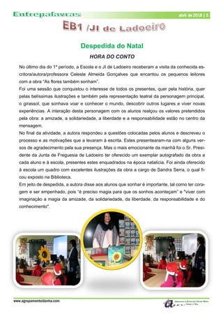 www.agrupamentoidanha.com
abril de 2018 | 5
Despedida do Natal
HORA DO CONTO
No último dia do 1º período, a Escola e o JI de Ladoeiro receberam a visita da conhecida es-
critora/autora/professora Celeste Almeida Gonçalves que encantou os pequenos leitores
com a obra “As flores também sonham”.
Foi uma sessão que conquistou o interesse de todos os presentes, quer pela história, quer
pelas belíssimas ilustrações e também pela representação teatral da personagem principal,
o girassol, que sonhava voar e conhecer o mundo, descobrir outros lugares e viver novas
experiências. A interação desta personagem com os alunos realçou os valores pretendidos
pela obra: a amizade, a solidariedade, a liberdade e a responsabilidade estão no centro da
mensagem.
No final da atividade, a autora respondeu a questões colocadas pelos alunos e descreveu o
processo e as motivações que a levaram à escrita. Estes presentearam-na com alguns ver-
sos de agradecimento pela sua presença. Mas o mais emocionante da manhã foi o Sr. Presi-
dente da Junta de Freguesia de Ladoeiro ter oferecido um exemplar autografado da obra a
cada aluno e à escola, presentes estes enquadrados na época natalícia. Foi ainda oferecido
à escola um quadro com excelentes ilustrações da obra a cargo de Sandra Serra, o qual fi-
cou exposto na Biblioteca.
Em jeito de despedida, a autora disse aos alunos que sonhar é importante, tal como ter cora-
gem e ser empenhado, pois “é preciso magia para que os sonhos aconteçam” e "viver com
imaginação a magia da amizade, da solidariedade, da liberdade, da responsabilidade e do
conhecimento".
 