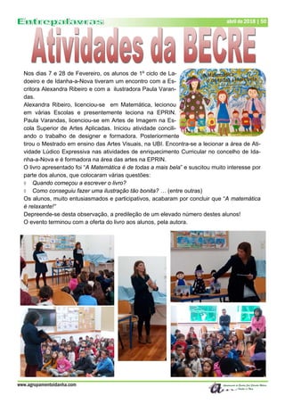www.agrupamentoidanha.com
abril de 2018 | 50
Nos dias 7 e 28 de Fevereiro, os alunos de 1º ciclo de La-
doeiro e de Idanha-a-Nova tiveram um encontro com a Es-
critora Alexandra Ribeiro e com a ilustradora Paula Varan-
das.
Alexandra Ribeiro, licenciou-se em Matemática, lecionou
em várias Escolas e presentemente leciona na EPRIN.
Paula Varandas, licenciou-se em Artes de Imagem na Es-
cola Superior de Artes Aplicadas. Iniciou atividade concili-
ando o trabalho de designer e formadora. Posteriormente
tirou o Mestrado em ensino das Artes Visuais, na UBI. Encontra-se a lecionar a área de Ati-
vidade Lúdico Expressiva nas atividades de enriquecimento Curricular no concelho de Ida-
nha-a-Nova e é formadora na área das artes na EPRIN.
O livro apresentado foi “A Matemática é de todas a mais bela” e suscitou muito interesse por
parte dos alunos, que colocaram várias questões:
 Quando começou a escrever o livro?
 Como conseguiu fazer uma ilustração tão bonita? … (entre outras)
Os alunos, muito entusiasmados e participativos, acabaram por concluir que “A matemática
é relaxante!”
Depreende-se desta observação, a predileção de um elevado número destes alunos!
O evento terminou com a oferta do livro aos alunos, pela autora.
 