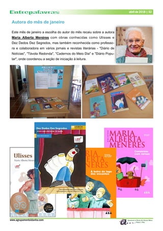 www.agrupamentoidanha.com
Dezembro de 2017 | 52abril de 2018 | 52
Autora do mês de janeiro
Este mês de janeiro a escolha do autor do mês recaiu sobre a autora
Maria Alberta Menéres com obras conhecidas como Ulisses e
Dez Dedos Dez Segredos, mas também reconhecida como professo-
ra e colaboradora em vários jornais e revistas literárias - "Diário de
Notícias", "Távola Redonda", "Cadernos do Meio Dia" e "Diário Popu-
lar", onde coordenou a seção de iniciação à leitura.
 