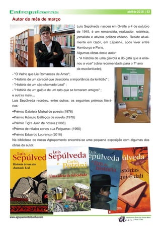 www.agrupamentoidanha.com
Dezembro de 2017 | 53abril de 2018 | 53
Autor do mês de março
Luís Sepúlveda nasceu em Ovalle a 4 de outubro
de 1949, é um romancista, realizador, roteirista,
jornalista e ativista político chileno. Reside atual-
mente em Gijón, em Espanha, após viver entre
Hamburgo e Paris.
Algumas obras deste autor:
- "A história de uma gaivota e do gato que a ensi-
nou a voar" (obra recomendada para o 7º ano
da escolaridade);
- "O Velho que Lia Romances de Amor";
- "História de um caracol que descobriu a importância da lentidão" ;
- "História de um cão chamado Leal" ;
- "História de um gato e de um rato que se tornaram amigos" ;
e outras mais…
Luis Sepúlveda recebeu, entre outros, os seguintes prémios literá-
rios:
Prémio Gabriela Mistral de poesia (1976)
Prémio Rómulo Gallegos de novela (1978)
Prémio Tigre Juan de novela (1988)
Prémio de relatos cortos «La Felguera» (1990)
Prémio Eduardo Lourenço (2016)
Na biblioteca do nosso Agrupamento encontra-se uma pequena exposição com algumas das
obras do autor.
 