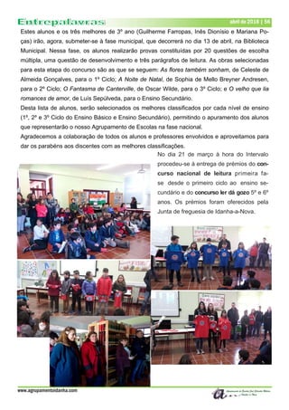 www.agrupamentoidanha.com
abril de 2018 | 56
Estes alunos e os três melhores de 3º ano (Guilherme Farropas, Inês Dionísio e Mariana Po-
ças) irão, agora, submeter-se à fase municipal, que decorrerá no dia 13 de abril, na Biblioteca
Municipal. Nessa fase, os alunos realizarão provas constituídas por 20 questões de escolha
múltipla, uma questão de desenvolvimento e três parágrafos de leitura. As obras selecionadas
para esta etapa do concurso são as que se seguem: As flores também sonham, de Celeste de
Almeida Gonçalves, para o 1º Ciclo; A Noite de Natal, de Sophia de Mello Breyner Andresen,
para o 2º Ciclo; O Fantasma de Canterville, de Oscar Wilde, para o 3º Ciclo; e O velho que lia
romances de amor, de Luís Sepúlveda, para o Ensino Secundário.
Desta lista de alunos, serão selecionados os melhores classificados por cada nível de ensino
(1º, 2º e 3º Ciclo do Ensino Básico e Ensino Secundário), permitindo o apuramento dos alunos
que representarão o nosso Agrupamento de Escolas na fase nacional.
Agradecemos a colaboração de todos os alunos e professores envolvidos e aproveitamos para
dar os parabéns aos discentes com as melhores classificações.
No dia 21 de março à hora do Intervalo
procedeu-se à entrega de prémios do con-
curso nacional de leitura primeira fa-
se desde o primeiro ciclo ao ensino se-
cundário e do concurso ler dá gozo 5º e 6º
anos. Os prémios foram oferecidos pela
Junta de freguesia de Idanha-a-Nova.
 