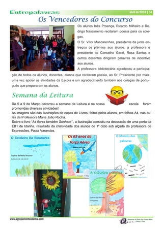 www.agrupamentoidanha.com
abril de 2018 | 57
Os Vencedores do Concurso
Os alunos Inês Proença, Ricardo Milheiro e Ro-
drigo Nascimento recitaram poesia para os cole-
gas.
O Sr. Vítor Mascarenhas, presidente da junta en-
tregou os prémios aos alunos, a professora e
presidente do Conselho Geral, Rosa Santos e
outros docentes dirigiram palavras de incentivo
aos alunos.
A professora bibliotecária agradeceu a participa-
Semana da Leitura
De 5 a 9 de Março decorreu a semana da Leitura e na nossa escola foram
promovidas diversas atividades!
As imagens são das Ilustrações de capas de Livros, feitas pelos alunos, em folhas A4, nas au-
las da Professora Maria João Rocha.
Sobre o livro “As flores também Sonham” , a ilustração consistiu na decoração de uma porta da
EB1 de Idanha, resultado da criatividade dos alunos do 1º ciclo sob alçada da professora de
Expressões, Paula Varandas.
ção de todos os alunos, docentes, alunos que recitaram poesia, ao Sr. Presidente por mais
uma vez apoiar as atividades da Escola e um agradecimento também aos colegas de portu-
guês que prepararam os alunos.
 