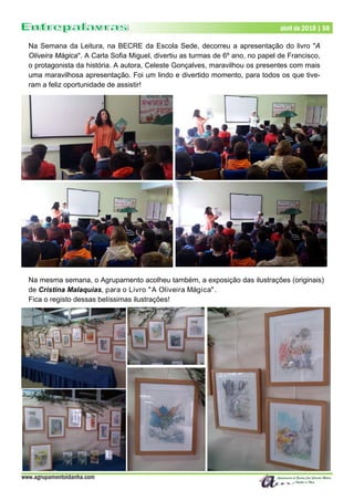 www.agrupamentoidanha.com
Dezembro de 2017 | 58
Março de 2017 | 58
abril de 2018 | 58
Na Semana da Leitura, na BECRE da Escola Sede, decorreu a apresentação do livro "A
Oliveira Mágica". A Carla Sofia Miguel, divertiu as turmas de 6º ano, no papel de Francisco,
o protagonista da história. A autora, Celeste Gonçalves, maravilhou os presentes com mais
uma maravilhosa apresentação. Foi um lindo e divertido momento, para todos os que tive-
ram a feliz oportunidade de assistir!
Na mesma semana, o Agrupamento acolheu também, a exposição das ilustrações (originais)
de Cristina Malaquias, para o Livro "A Oliveira Mágica".
Fica o registo dessas belíssimas ilustrações!
 