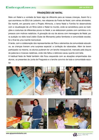 Dezembro de 2017 | 6
www.agrupamentoidanha.com
abril de 2018 | 6
TRADIÇÕES DE NATAL
Mais um Natal e a vontade de fazer algo de diferente para as nossas crianças. Assim foi o
que aconteceu na EB/JI de Ladoeiro, nas vésperas da Festa de Natal, com várias atividades.
De manhã, em parceria com o Projeto Afirma-te, o tema Natal e Família foi desenvolvido
com a visualização de um filme sobre o Natal no mundo, onde se sensibilizou para as tradi-
ções e costumes de diferentes povos no Natal, e se elaboraram postais com carimbos e im-
pressos com motivos natalícios. A gravação da voz de alunos com mensagens de Natal, pa-
ra audição na rádio local (rádio Clube de Monsanto) pelos familiares e comunidade escolar,
foi o final de uma manhã memorável.
À tarde, com a colaboração dos representantes de Pais e elementos da comunidade educati-
va, as crianças tiveram uma surpresa especial: a confeção de rabanadas. Além de terem
participado na mesma, os alunos puderam ter um lanche inesquecível, marcado pela doçura
de palavras e músicas natalícias, onde não faltou o delicioso cacau quente com leite.
A habitual festa de Natal também não ficou esquecida com as atuações empenhadas dos
alunos, os presentes da Junta de Freguesia e o lanche convívio de toda a comunidade esco-
lar.
 