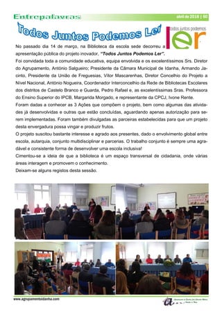 www.agrupamentoidanha.com
abril de 2018 | 60
No passado dia 14 de março, na Biblioteca da escola sede decorreu a
apresentação pública do projeto inovador, “Todos Juntos Podemos Ler”.
Foi convidada toda a comunidade educativa, equipa envolvida e os excelentíssimos Srs. Diretor
do Agrupamento, António Salgueiro; Presidente da Câmara Municipal de Idanha, Armando Ja-
cinto, Presidente da União de Freguesias, Vítor Mascarenhas, Diretor Concelhio do Projeto a
Nível Nacional, António Nogueira, Coordenador Interconcelhio da Rede de Bibliotecas Escolares
dos distritos de Castelo Branco e Guarda, Pedro Rafael e, as excelentíssimas Sras. Professora
do Ensino Superior do IPCB, Margarida Morgado, e representante da CPCJ, Ivone Rente.
Foram dadas a conhecer as 3 Ações que compõem o projeto, bem como algumas das ativida-
des já desenvolvidas e outras que estão concluídas, aguardando apenas autorização para se-
rem implementadas. Foram também divulgadas as parceiras estabelecidas para que um projeto
desta envergadura possa vingar e produzir frutos.
O projeto suscitou bastante interesse e agrado aos presentes, dado o envolvimento global entre
escola, autarquia, conjunto multidisciplinar e parcerias. O trabalho conjunto é sempre uma agra-
dável e consistente forma de desenvolver uma escola inclusiva!
Cimentou-se a ideia de que a biblioteca é um espaço transversal de cidadania, onde várias
áreas interagem e promovem o conhecimento.
Deixam-se alguns registos desta sessão.
 