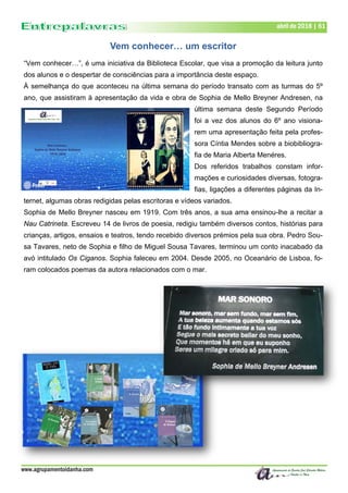 www.agrupamentoidanha.com
abril de 2018 | 61
Vem conhecer… um escritor
“Vem conhecer…”, é uma iniciativa da Biblioteca Escolar, que visa a promoção da leitura junto
dos alunos e o despertar de consciências para a importância deste espaço.
À semelhança do que aconteceu na última semana do período transato com as turmas do 5º
ano, que assistiram à apresentação da vida e obra de Sophia de Mello Breyner Andresen, na
última semana deste Segundo Período
foi a vez dos alunos do 6º ano visiona-
rem uma apresentação feita pela profes-
sora Cíntia Mendes sobre a biobibliogra-
fia de Maria Alberta Menéres.
Dos referidos trabalhos constam infor-
mações e curiosidades diversas, fotogra-
fias, ligações a diferentes páginas da In-
ternet, algumas obras redigidas pelas escritoras e vídeos variados.
Sophia de Mello Breyner nasceu em 1919. Com três anos, a sua ama ensinou-lhe a recitar a
Nau Catrineta. Escreveu 14 de livros de poesia, redigiu também diversos contos, histórias para
crianças, artigos, ensaios e teatros, tendo recebido diversos prémios pela sua obra. Pedro Sou-
sa Tavares, neto de Sophia e filho de Miguel Sousa Tavares, terminou um conto inacabado da
avó intitulado Os Ciganos. Sophia faleceu em 2004. Desde 2005, no Oceanário de Lisboa, fo-
ram colocados poemas da autora relacionados com o mar.
 