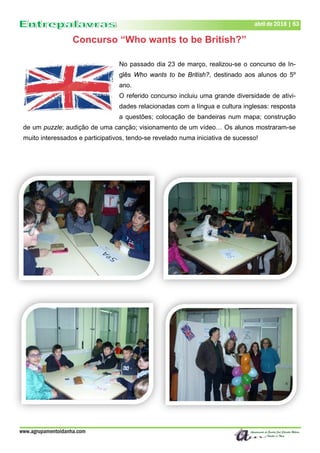 www.agrupamentoidanha.com
abril de 2018 | 63
Concurso “Who wants to be British?”
No passado dia 23 de março, realizou-se o concurso de In-
glês Who wants to be British?, destinado aos alunos do 5º
ano.
O referido concurso incluiu uma grande diversidade de ativi-
dades relacionadas com a língua e cultura inglesas: resposta
a questões; colocação de bandeiras num mapa; construção
de um puzzle; audição de uma canção; visionamento de um vídeo… Os alunos mostraram-se
muito interessados e participativos, tendo-se revelado numa iniciativa de sucesso!
 
