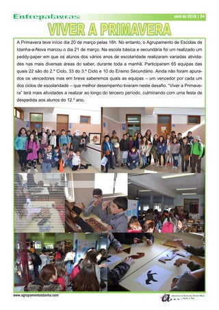 www.agrupamentoidanha.com
abril de 2018 | 64
A Primavera teve início dia 20 de março pelas 16h. No entanto, o Agrupamento de Escolas de
Idanha-a-Nova marcou o dia 21 de março. Na escola básica e secundária foi um realizado um
peddy-paper em que os alunos dos vários anos de escolaridade realizaram variadas ativida-
des nas mais diversas áreas do saber, durante toda a manhã. Participaram 65 equipas das
quais 22 são do 2.º Ciclo, 33 do 3.º Ciclo e 10 do Ensino Secundário. Ainda não foram apura-
dos os vencedores mas em breve saberemos quais as equipas – um vencedor por cada um
dos ciclos de escolaridade – que melhor desempenho tiveram neste desafio. “Viver a Primave-
ra” terá mais atividades a realizar ao longo do terceiro período, culminando com uma festa de
despedida aos alunos do 12.º ano.
 